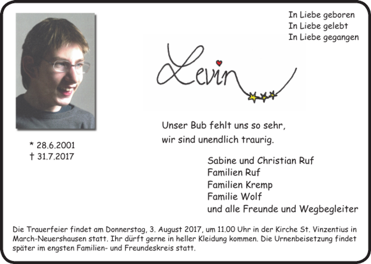<p>In Liebe geboren<br />In Liebe gelebt<br />In Liebe gegangen</p><p>* 28.6.2001<br />† 31.7.2017</p><p>Unser Bub fehlt uns so sehr,<br />wir sind unendlich traurig.<br />Sabine und Christian Ruf<br />Familien Ruf<br />Familien Kremp<br />Familie Wolf<br />und alle Freunde und Wegbegleiter</p><p>Die Trauerfeier findet am Donnerstag, 3. August 2017, um 11.00 Uhr in der Kirche St. Vinzentius in<br />March-Neuershausen statt. Ihr dürft gerne in heller Kleidung kommen. Die Urnenbeisetzung findet<br />später im engsten Familien- und Freundeskreis statt.</p>