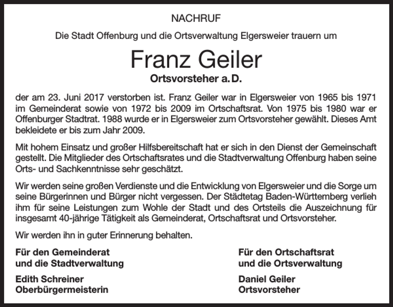 <p>NACHRUF<br />Die Stadt Offenburg und die Ortsverwaltung Elgersweier trauern um</p><p>Franz Geiler<br />Ortsvorsteher a. D.</p><p>der am 23. Juni 2017 verstorben ist. Franz Geiler war in Elgersweier von 1965 bis 1971<br />im Gemeinderat sowie von 1972 bis 2009 im Ortschaftsrat. Von 1975 bis 1980 war er<br />­Offenburger Stadtrat. 1988 wurde er in Elgersweier zum Ortsvorsteher gewählt. Dieses Amt<br />bekleidete er bis zum Jahr 2009.<br />Mit hohem Einsatz und großer Hilfsbereitschaft hat er sich in den Dienst der Gemeinschaft<br />gestellt. Die Mitglieder des Ortschaftsrates und die Stadtverwaltung Offenburg haben seine<br />Orts- und Sachkenntnisse sehr geschätzt.<br />Wir werden seine großen Verdienste und die Entwicklung von Elgersweier und die Sorge um<br />seine Bürgerinnen und Bürger nicht vergessen. Der Städtetag Baden-Württemberg verlieh<br />ihm für seine Leistungen zum Wohle der Stadt und des Ortsteils die Auszeichnung für<br />­insgesamt 40-jährige Tätigkeit als Gemeinderat, Ortschaftsrat und Ortsvorsteher.<br />Wir werden ihn in guter Erinnerung behalten.<br />Für den Gemeinderat<br />und die Stadtverwaltung</p><p>Für den Ortschaftsrat<br />und die Ortsverwaltung</p><p>Edith Schreiner<br />Daniel Geiler<br />Oberbürgermeisterin Ortsvorsteher</p>