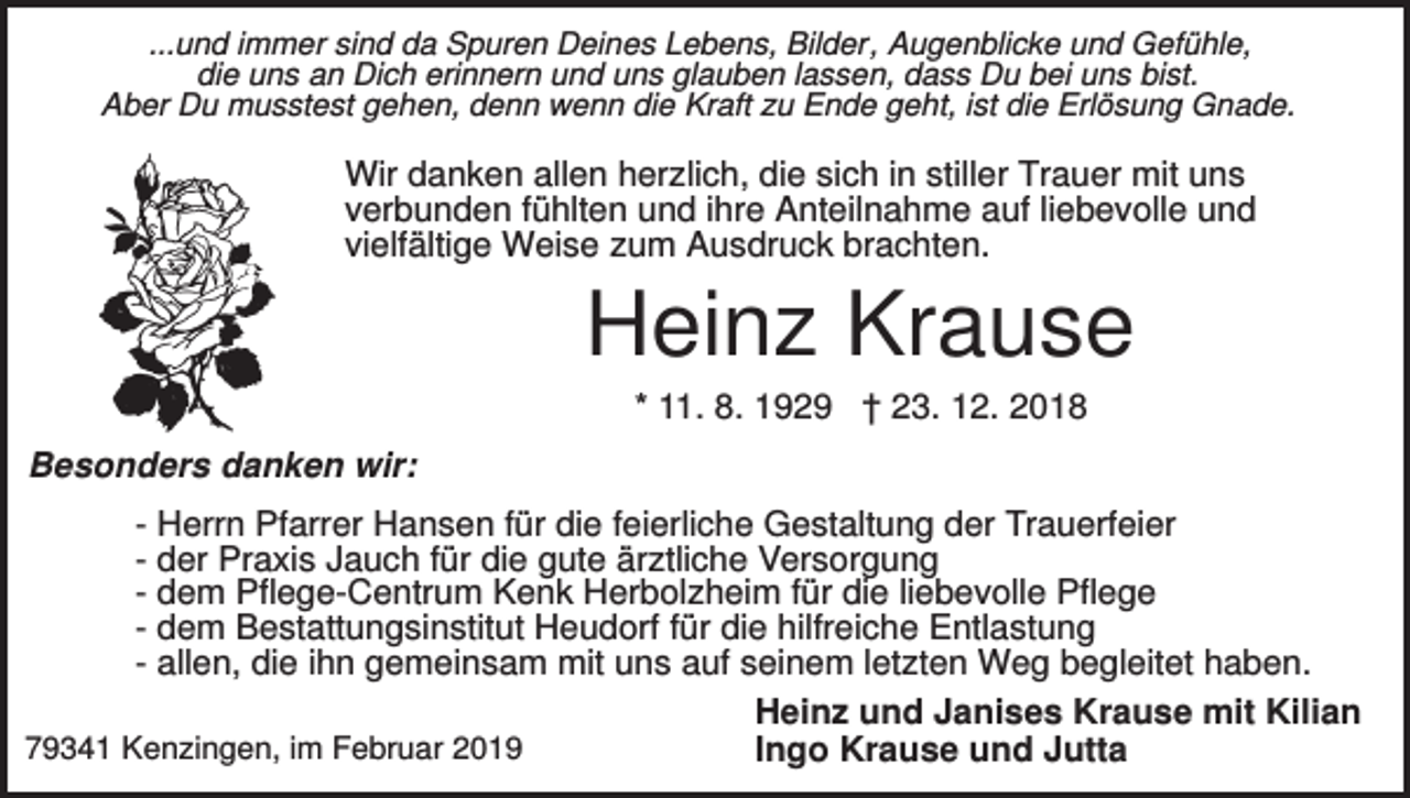 <p>...und immer sind da Spuren Deines Lebens, Bilder, Augenblicke und Gefühle,<br />die uns an Dich erinnern und uns glauben lassen, dass Du bei uns bist.<br />Aber Du musstest gehen, denn wenn die Kraft zu Ende geht, ist die Erlösung Gnade.</p><p>Wir danken allen herzlich, die sich in stiller Trauer mit uns<br />verbunden fühlten und ihre Anteilnahme auf liebevolle und<br />vielfältige Weise zum Ausdruck brachten.</p><p>Heinz Krause<br />* 11. 8. 1929 † 23. 12. 2018<br />Besonders danken wir:<br />- Herrn Pfarrer Hansen für die feierliche Gestaltung der Trauerfeier<br />- der Praxis Jauch für die gute ärztliche Versorgung<br />- dem Pflege-Centrum Kenk Herbolzheim für die liebevolle Pflege<br />- dem Bestattungsinstitut Heudorf für die hilfreiche Entlastung<br />- allen, die ihn gemeinsam mit uns auf seinem letzten Weg begleitet haben.<br />Heinz und Janises Krause mit Kilian<br />79341 Kenzingen, im Februar 2019<br />Ingo Krause und Jutta</p>