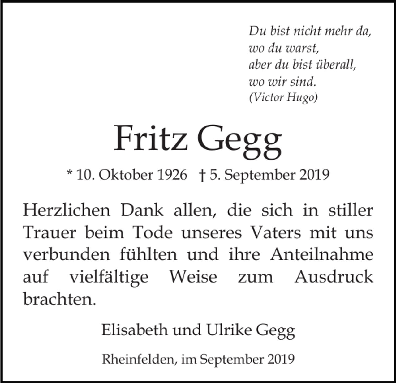 <p>Du bist nicht mehr da,<br />wo du warst,<br />aber du bist überall,<br />wo wir sind.<br />(Victor Hugo)</p><p>Fritz Gegg<br />* 10. Oktober 1926 † 5. September 2019</p><p>Herzlichen Dank allen, die sich in stiller<br />Trauer beim Tode unseres Vaters mit uns<br />verbunden fühlten und ihre Anteilnahme<br />auf vielfältige Weise zum Ausdruck<br />brachten.<br />Elisabeth und Ulrike Gegg<br />Rheinfelden, im September 2019</p>