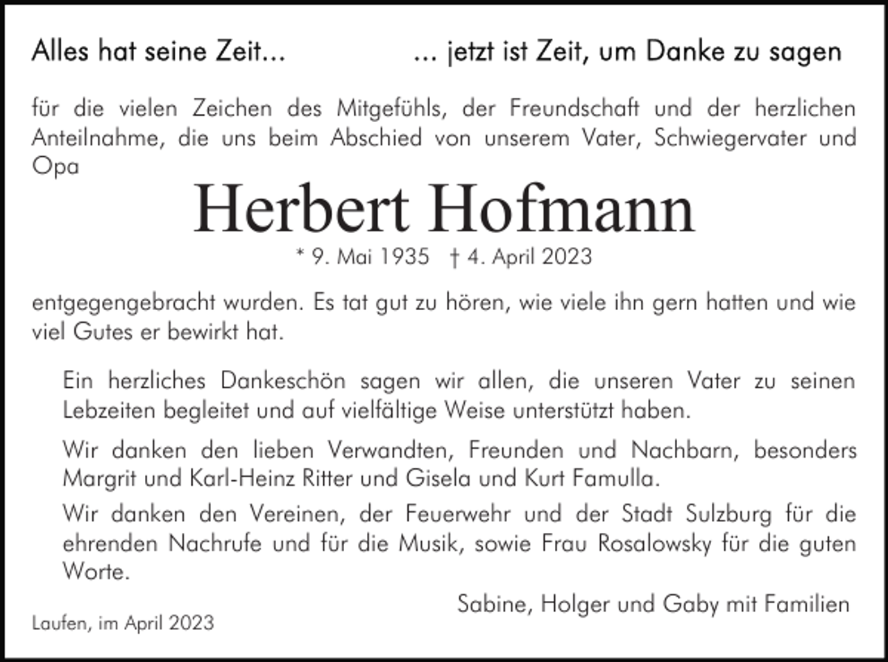 <p>für die vielen Zeichen des Mitgefühls, der Freundschaft und der herzlichen<br />Anteilnahme, die uns beim Abschied von unserem Vater, Schwiegervater und<br />Opa</p><p>Herbert Hofmann<br />* 9. Mai 1935 † 4. April 2023</p><p>entgegengebracht wurden. Es tat gut zu hören, wie viele ihn gern hatten und wie<br />viel Gutes er bewirkt hat.<br />Ein herzliches Dankeschön sagen wir allen, die unseren Vater zu seinen<br />Lebzeiten begleitet und auf vielfältige Weise unterstützt haben.<br />Wir danken den lieben Verwandten, Freunden und Nachbarn, besonders<br />Margrit und Karl-Heinz Ritter und Gisela und Kurt Famulla.<br />Wir danken den Vereinen, der Feuerwehr und der Stadt Sulzburg für die<br />ehrenden Nachrufe und für die Musik, sowie Frau Rosalowsky für die guten<br />Worte.<br />Sabine, Holger und Gaby mit Familien</p><p>Laufen, im April 2023</p>