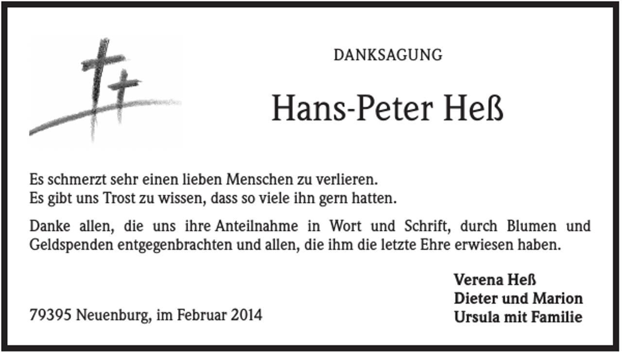 <p>DANKSAGUNG</p><p>Hans-Peter Heß<br />Es schmerzt sehr einen lieben Menschen zu verlieren.<br />Es gibt uns Trost zu wissen, dass so viele ihn gern hatten.<br />Danke allen, die uns ihre Anteilnahme in Wort und Schrift, durch Blumen und<br />Geldspenden entgegenbrachten und allen, die ihm die letzte Ehre erwiesen haben.</p><p>79395 Neuenburg, im Februar 2014</p><p>Verena Heß<br />Dieter und Marion<br />Ursula mit Familie</p>