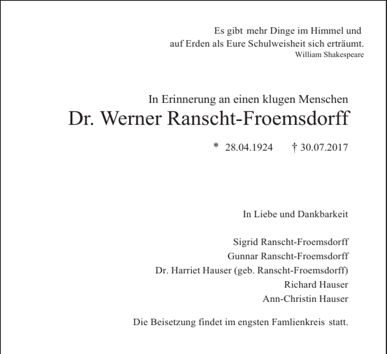 <p>Es gibt mehr Dinge im Himmel und<br />auf Erden als Eure Schulweisheit sich erträumt.<br />William Shakespeare</p><p>In Erinnerung an einen klugen Menschen</p><p>Dr. Werner Ranscht-Froemsdorff<br />* 28.04.1924</p><p>† 30.07.2017</p><p>In Liebe und Dankbarkeit<br />Sigrid Ranscht-Froemsdorff<br />Gunnar Ranscht-Froemsdorff<br />Dr. Harriet Hauser (geb. Ranscht-Froemsdorff)<br />Richard Hauser<br />Ann-Christin Hauser<br />Die Beisetzung findet im engsten Famlienkreis statt.</p>