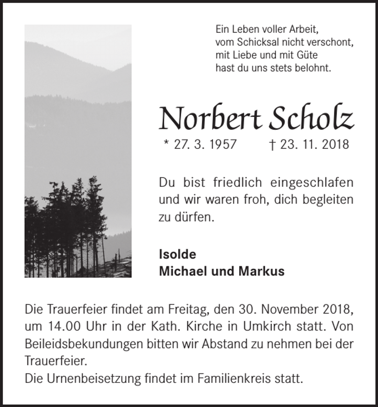 <p>Ein Leben voller Arbeit,<br />vom Schicksal nicht verschont,<br />mit Liebe und mit Güte<br />hast du uns stets belohnt.</p><p>Norbert Scholz<br />* 27. 3. 1957</p><p>† 23. 11. 2018</p><p>Du bist friedlich eingeschlafen<br />und wir waren froh, dich begleiten<br />zu dürfen.<br />Isolde<br />Michael und Markus<br />Die Trauerfeier findet am Freitag, den 30. November 2018,<br />um 14.00 Uhr in der Kath. Kirche in Umkirch statt. Von<br />Beileidsbekundungen bitten wir Abstand zu nehmen bei der<br />Trauerfeier.<br />Die Urnenbeisetzung findet im Familienkreis statt.</p>