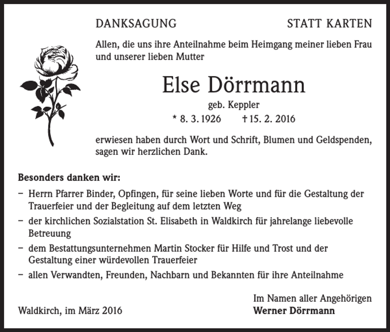 <p>DANKSAGUNG</p><p>STATT KARTEN</p><p>Allen, die uns ihre Anteilnahme beim Heimgang meiner lieben Frau<br />und unserer lieben Mutter</p><p>Else Dörrmann<br />geb. Keppler<br />* 8. 3. 1926 † 15. 2. 2016</p><p>erwiesen haben durch Wort und Schrift, Blumen und Geldspenden,<br />sagen wir herzlichen Dank.<br />Besonders danken wir:<br />– Herrn Pfarrer Binder, Opfingen, für seine lieben Worte und für die Gestaltung der<br />Trauerfeier und der Begleitung auf dem letzten Weg<br />– der kirchlichen Sozialstation St. Elisabeth in Waldkirch für jahrelange liebevolle<br />Betreuung<br />– dem Bestattungsunternehmen Martin Stocker für Hilfe und Trost und der<br />­Gestaltung einer würdevollen Trauerfeier<br />– allen Verwandten, Freunden, Nachbarn und Bekannten für ihre Anteilnahme</p><p>Waldkirch, im März 2016</p><p>Im Namen aller Angehörigen<br />Werner Dörrmann</p>