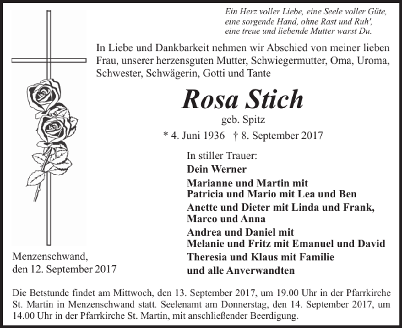 <p>Ein Herz voller Liebe, eine Seele voller Güte,<br />eine sorgende Hand, ohne Rast und Ruh',<br />eine treue und liebende Mutter warst Du.</p><p>In Liebe und Dankbarkeit nehmen wir Abschied von meiner lieben<br />Frau, unserer herzensguten Mutter, Schwiegermutter, Oma, Uroma,<br />Schwester, Schwägerin, Gotti und Tante</p><p>Rosa Stich</p><p>geb. Spitz<br />* 4. Juni 1936 † 8. September 2017</p><p>Menzenschwand,<br />den 12. September 2017</p><p>In stiller Trauer:<br />Dein Werner<br />Marianne und Martin mit<br />Patricia und Mario mit Lea und Ben<br />Anette und Dieter mit Linda und Frank,<br />Marco und Anna<br />Andrea und Daniel mit<br />Melanie und Fritz mit Emanuel und David<br />Theresia und Klaus mit Familie<br />und alle Anverwandten</p><p>Die Betstunde findet am Mittwoch, den 13. September 2017, um 19.00 Uhr in der Pfarrkirche<br />St. Martin in Menzenschwand statt. Seelenamt am Donnerstag, den 14. September 2017, um<br />14.00 Uhr in der Pfarrkirche St. Martin, mit anschließender Beerdigung.</p>