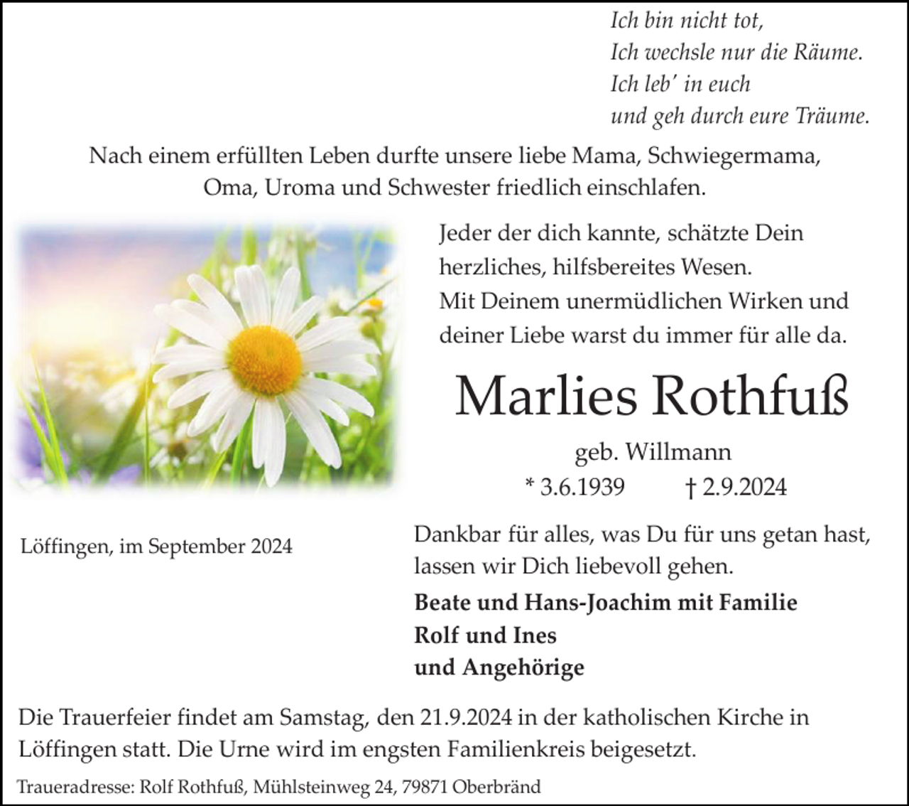 <p>Ich bin nicht tot,<br />Ich wechsle nur die Räume.<br />Ich leb' in euch<br />und geh durch eure Träume.<br />Nach einem erfüllten Leben durfte unsere liebe Mama, Schwiegermama,<br />Oma, Uroma und Schwester friedlich einschlafen.<br />Jeder der dich kannte, schätzte Dein<br />herzliches, hilfsbereites Wesen.<br />Mit Deinem unermüdlichen Wirken und<br />deiner Liebe warst du immer für alle da.</p><p>Marlies Rothfuß<br />geb. Willmann<br />* 3.6.1939<br />† 2.9.2024<br />Löffingen, im September 2024</p><p>Dankbar für alles, was Du für uns getan hast,<br />lassen wir Dich liebevoll gehen.<br />Beate und Hans-Joachim mit Familie<br />Rolf und Ines<br />und Angehörige</p><p>Die Trauerfeier findet am Samstag, den 21.9.2024 in der katholischen Kirche in<br />Löffingen statt. Die Urne wird im engsten Familienkreis beigesetzt.<br />Traueradresse: Rolf Rothfuß, Mühlsteinweg 24, 79871 Oberbränd</p>