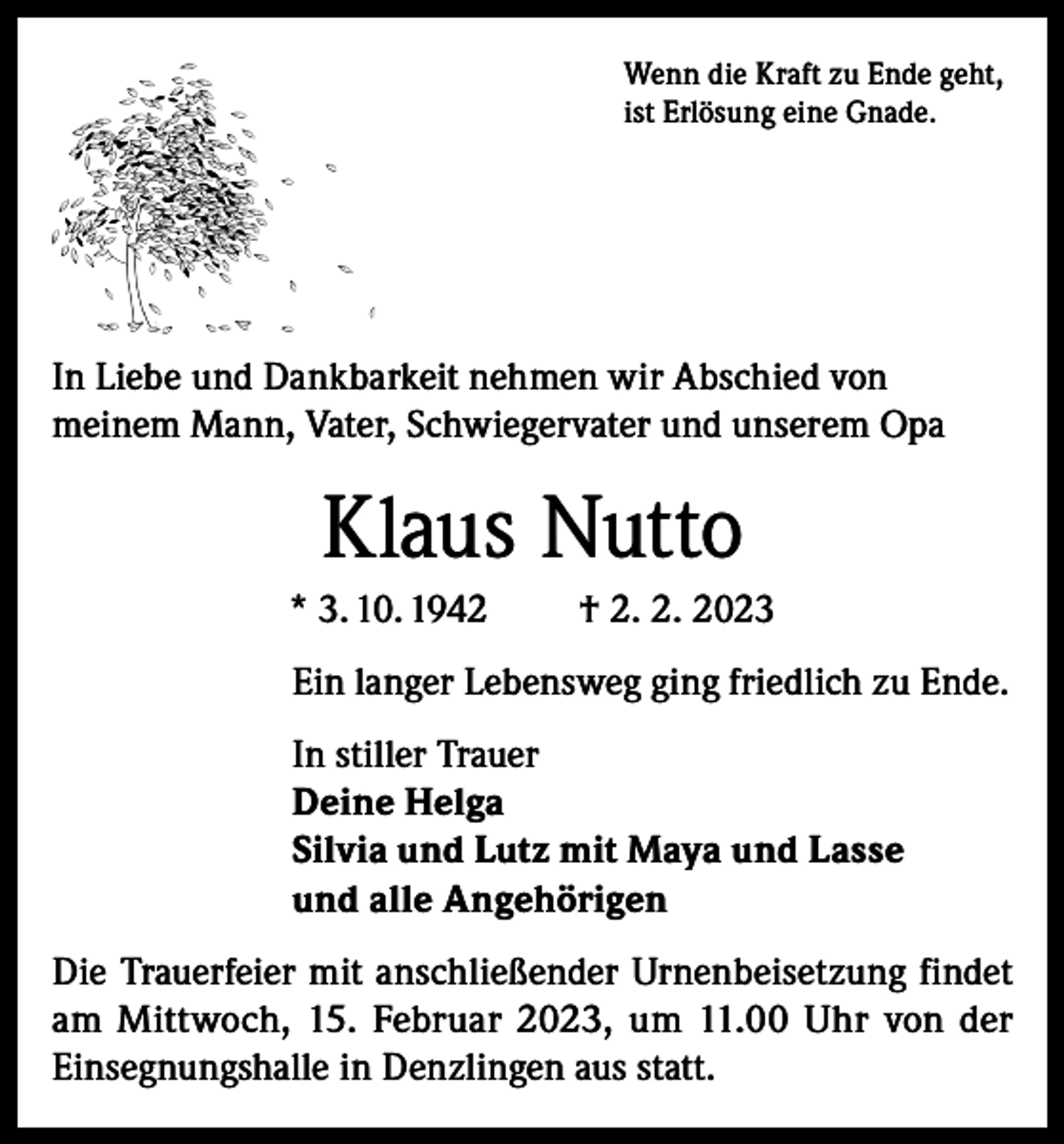 <p>Wenn die Kraft zu Ende geht,<br />ist Erlösung eine Gnade.</p><p>In Liebe und Dankbarkeit nehmen wir Abschied von<br />meinem Mann, Vater, Schwiegervater und unserem Opa</p><p>Klaus Nutto<br />* 3. 10. 1942</p><p>† 2. 2. 2023</p><p>Ein langer Lebensweg ging friedlich zu Ende.<br />In stiller Trauer<br />Deine Helga<br />Silvia und Lutz mit Maya und Lasse<br />und alle Angehörigen<br />Die Trauerfeier mit anschließender Urnenbeisetzung findet<br />am Mittwoch, 15. Februar 2023, um 11.00 Uhr von der<br />Einsegnungshalle in Denzlingen aus statt.</p>