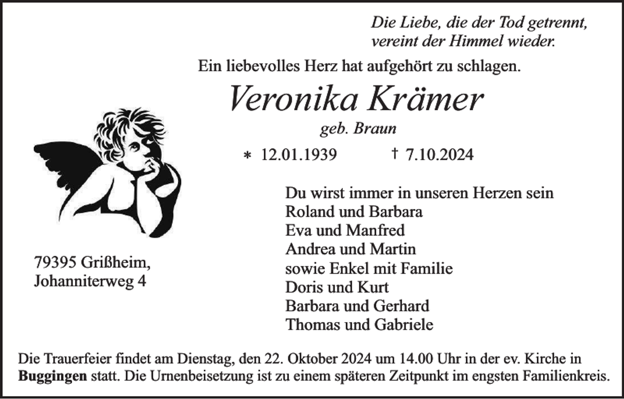 <p>Die Liebe, die der Tod getrennt,<br />vereint der Himmel wieder.<br />Ein liebevolles Herz hat aufgehört zu schlagen.</p><p>Veronika Krämer<br />geb. Braun</p><p>* 12.01.1939</p><p>79395 Grißheim,<br />Johanniterweg 4</p><p>†</p><p>7.10.2024</p><p>Du wirst immer in unseren Herzen sein<br />Roland und Barbara<br />Eva und Manfred<br />Andrea und Martin<br />sowie Enkel mit Familie<br />Doris und Kurt<br />Barbara und Gerhard<br />Thomas und Gabriele</p><p>Die Trauerfeier findet am Dienstag, den 22. Oktober 2024 um 14.00 Uhr in der ev. Kirche in<br />Buggingen statt. Die Urnenbeisetzung ist zu einem späteren Zeitpunkt im engsten Familienkreis.</p>