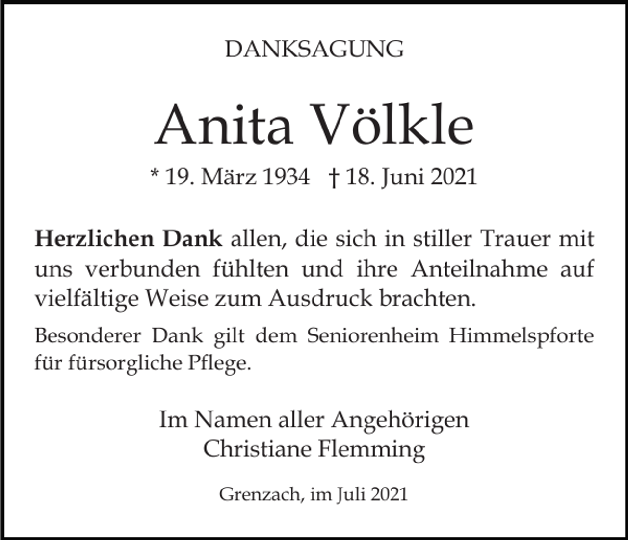 <p>DANKSAGUNG</p><p>Anita Völkle<br />* 19. März 1934 † 18. Juni 2021<br />Herzlichen Dank allen, die sich in stiller Trauer mit<br />uns verbunden fühlten und ihre Anteilnahme auf<br />vielfältige Weise zum Ausdruck brachten.<br />Besonderer Dank gilt dem Seniorenheim Himmelspforte<br />für fürsorgliche Pflege.</p><p>Im Namen aller Angehörigen<br />Christiane Flemming<br />Grenzach, im Juli 2021</p>