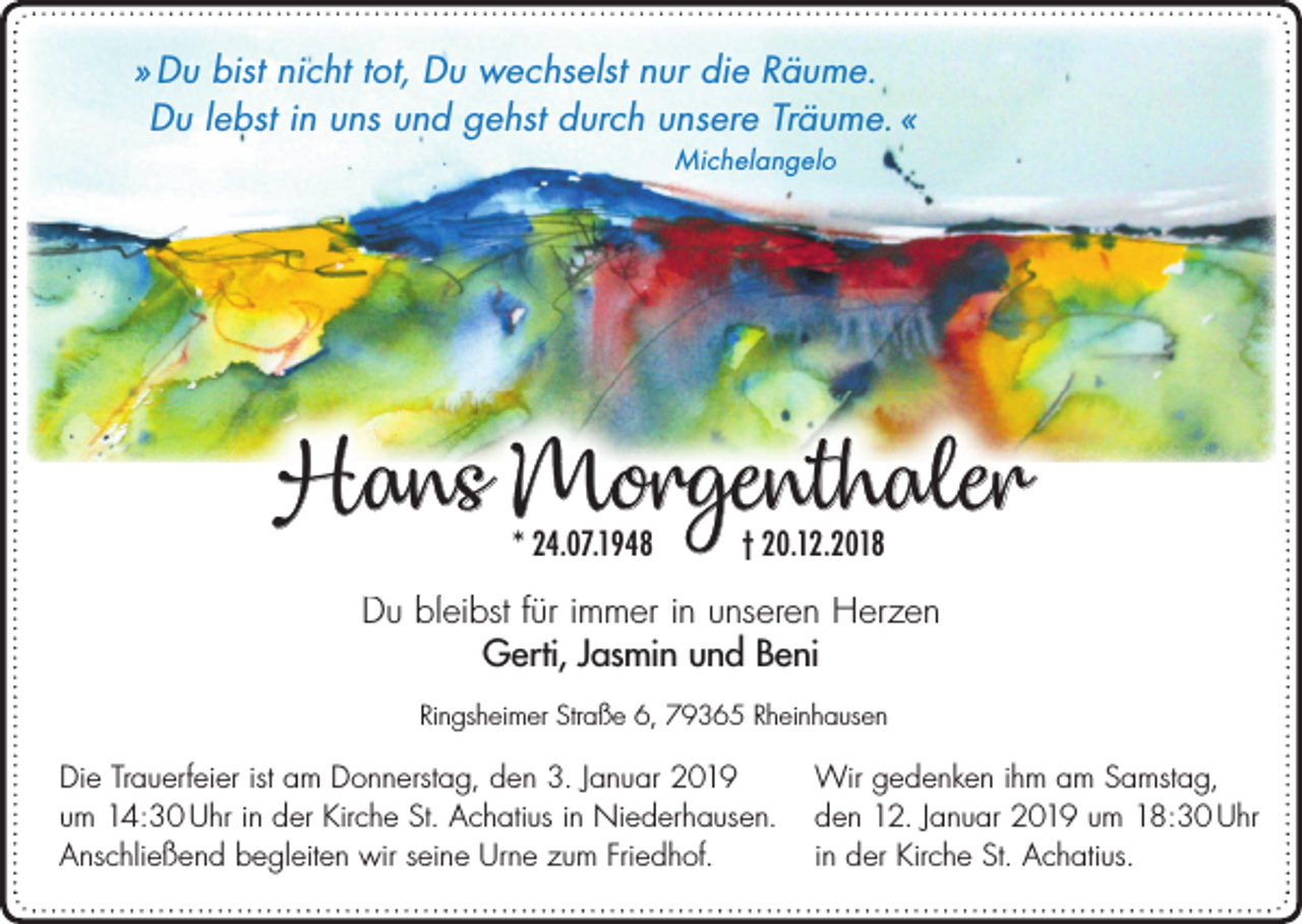 <p>» Du bist nicht tot, Du wechselst nur die Räume.<br />Du lebst in uns und gehst durch unsere Träume. «<br />Michelangelo</p><p>Hans Morgenthaler<br />* 24.07.1948</p><p>† 20.12.2018</p><p>Du bleibst für immer in unseren Herzen<br />Gerti, Jasmin und Beni<br />Ringsheimer Straße 6, 79365 Rheinhausen</p><p>Die Trauerfeier ist am Donnerstag, den 3. Januar 2019<br />um 14:30 Uhr in der Kirche St. Achatius in Niederhausen.<br />Anschließend begleiten wir seine Urne zum Friedhof.</p><p>Wir gedenken ihm am Samstag,<br />den 12. Januar 2019 um 18:30 Uhr<br />in der Kirche St. Achatius.</p>