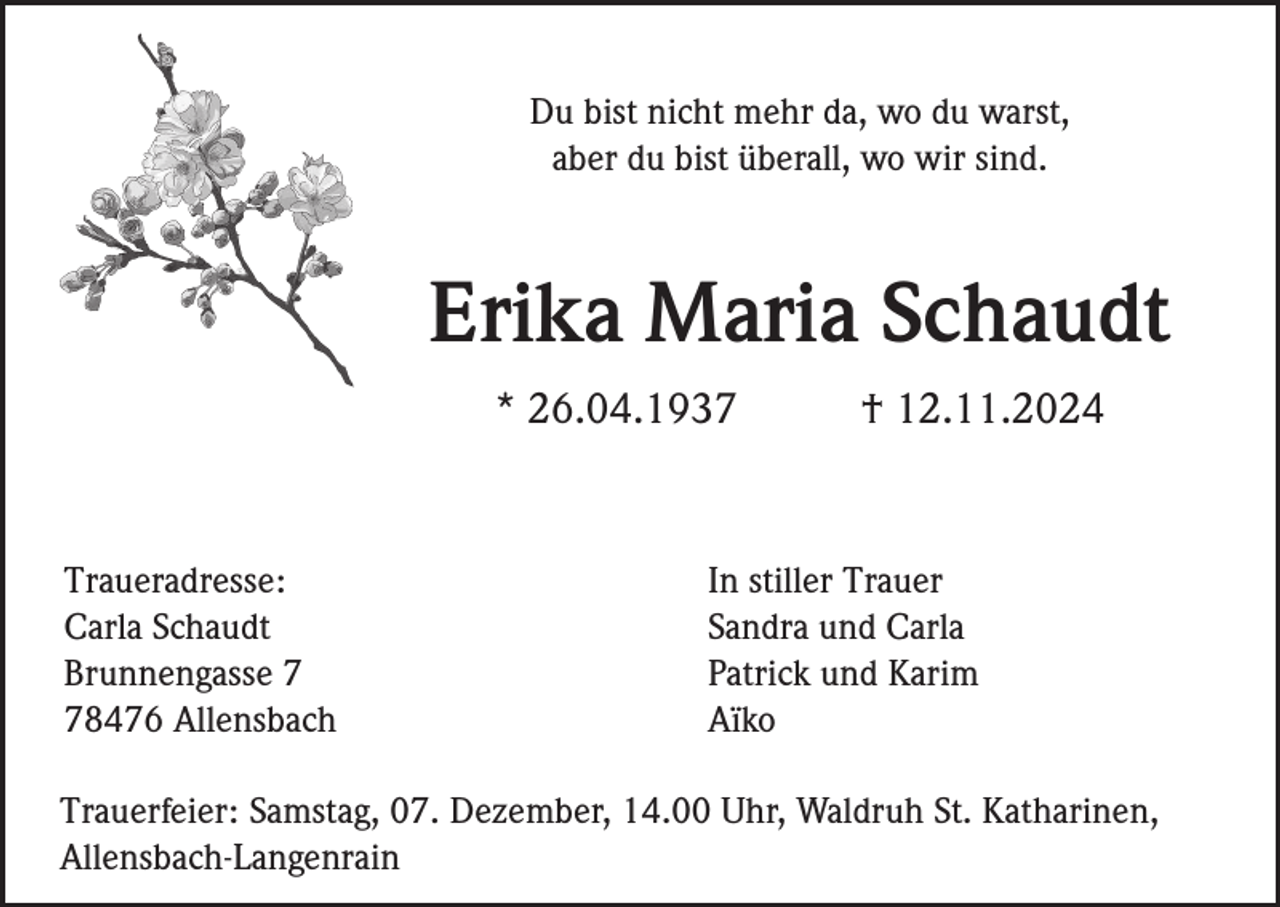 <p>Du bist nicht mehr da, wo du warst,<br />aber du bist überall, wo wir sind.</p><p>Erika Maria Schaudt<br />* 26.04.1937</p><p>Traueradresse:<br />Carla Schaudt<br />Brunnengasse 8476 Allensbach</p><p>† 12.11.2024</p><p>In stiller Trauer<br />Sandra und Carla<br />Patrick und Karim<br />Aïko</p><p>Trauerfeier: Samstag, 07. Dezember, 14.00 Uhr, Waldruh St. Katharinen,<br />Allensbach-Langenrain</p>