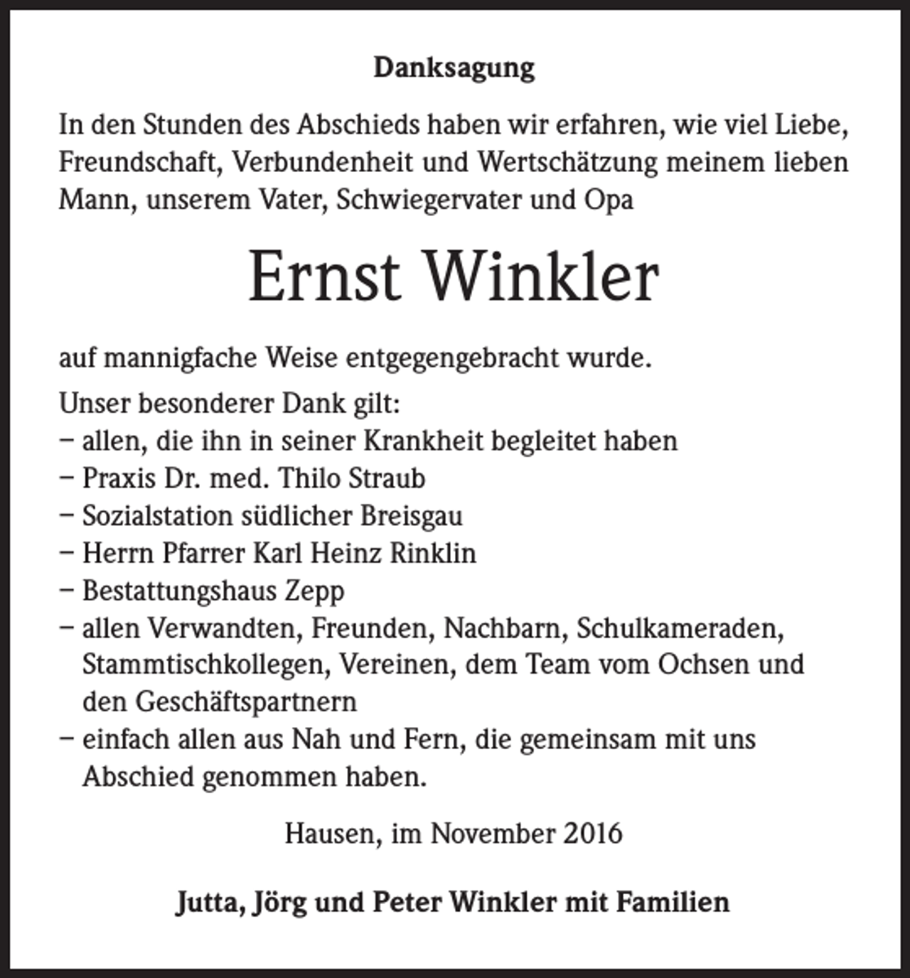 <p>Danksagung<br />In den Stunden des Abschieds haben wir erfahren, wie viel Liebe,<br />Freundschaft, Verbundenheit und Wertschätzung meinem lieben<br />Mann, unserem Vater, Schwiegervater und Opa</p><p>Ernst Winkler<br />auf mannigfache Weise entgegengebracht wurde.<br />Unser besonderer Dank gilt:<br />– allen, die ihn in seiner Krankheit begleitet haben<br />– Praxis Dr. med. Thilo Straub<br />– Sozialstation südlicher Breisgau<br />– Herrn Pfarrer Karl Heinz Rinklin<br />– Bestattungshaus Zepp<br />– allen Verwandten, Freunden, Nachbarn, Schulkameraden,<br />Stammtischkollegen, Vereinen, dem Team vom Ochsen und<br />den Geschäftspartnern<br />– einfach allen aus Nah und Fern, die gemeinsam mit uns<br />Abschied genommen haben.<br />Hausen, im November 2016<br />Jutta, Jörg und Peter Winkler mit Familien</p>