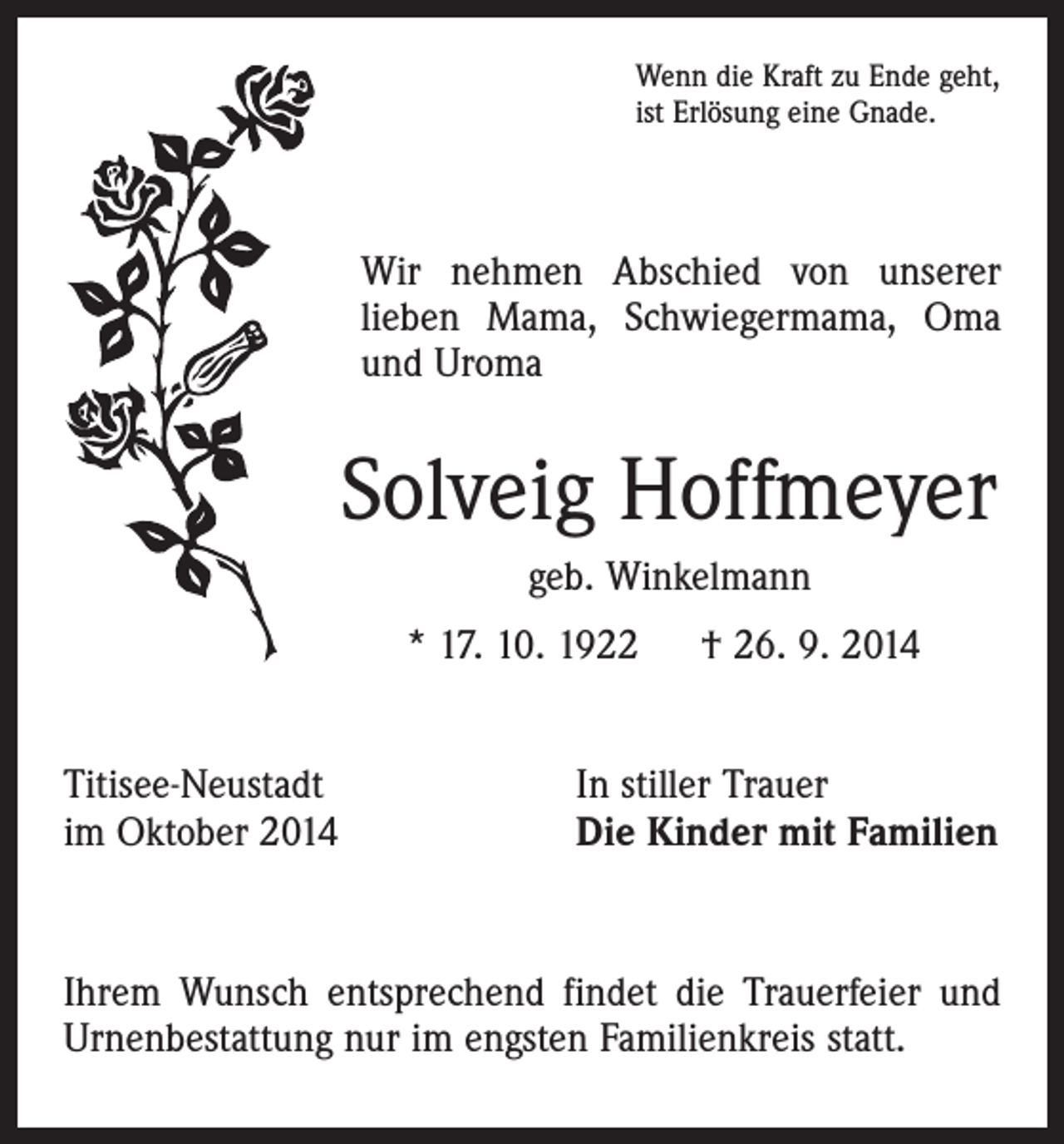 <p>Wenn die Kraft zu Ende geht,<br />ist Erlösung eine Gnade.</p><p>Wir nehmen Abschied von unserer<br />­lieben Mama, Schwiegermama, Oma<br />und Uroma</p><p>Solveig Hoffmeyer<br />geb. Winkelmann<br />* 17. 10. 1922 † 26. 9. 2014<br />Titisee-Neustadt<br />im Oktober 2014</p><p>In stiller Trauer<br />Die Kinder mit Familien</p><p>Ihrem Wunsch entsprechend findet die Trauerfeier und<br />Urnenbestattung nur im engsten Familienkreis statt.</p>