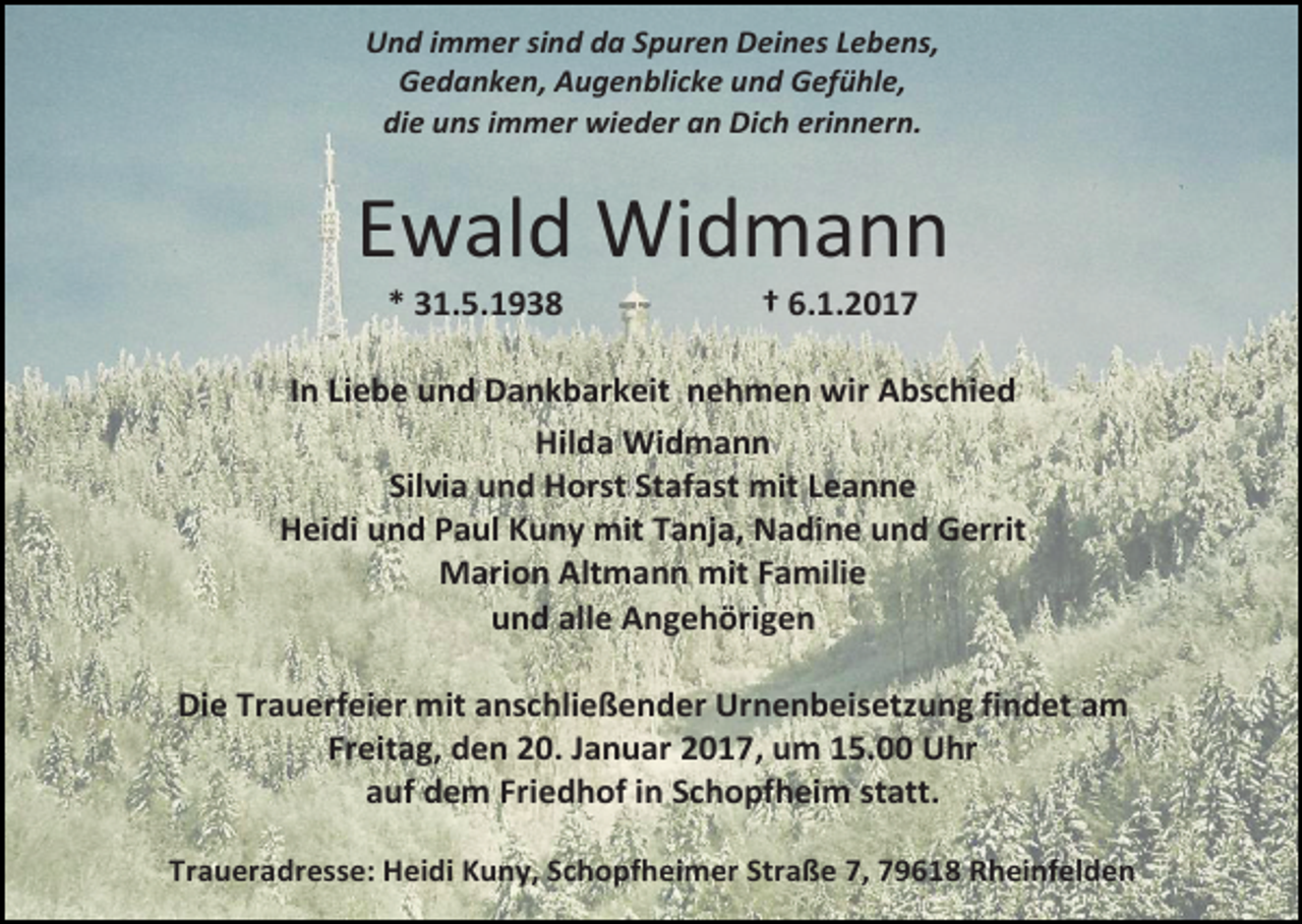 <p>Und immer sind da Spuren Deines Lebens,<br />Gedanken, Augenblicke und Gefühle,<br />die uns immer wieder an Dich erinnern.</p><p>Ewald Widmann<br />* 31.5.1938</p><p>† 6.1.2017</p><p>In Liebe und Dankbarkeit nehmen wir Abschied<br />Hilda Widmann<br />Silvia und Horst Stafast mit Leanne<br />Heidi und Paul Kuny mit Tanja, Nadine und Gerrit<br />Marion Altmann mit Familie<br />und alle Angehörigen<br />Die Trauerfeier mit anschließender Urnenbeisetzung findet am<br />Freitag, den 20. Januar 2017, um 15.00 Uhr<br />auf dem Friedhof in Schopfheim statt.<br />Traueradresse: Heidi Kuny, Schopfheimer Straße 7, 79618 Rheinfelden</p>