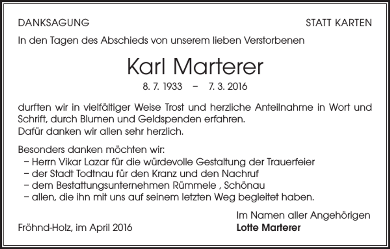 <p>DANKSAGUNG</p><p>STATT KARTEN</p><p>In den Tagen des Abschieds von unserem lieben Verstorbenen</p><p>KarI Marterer<br />8. 7. 1933 – 7. 3. 2016</p><p>durften wir in vielfältiger Weise Trost und herzliche Anteilnahme in Wort und<br />Schrift, durch Blumen und Geldspenden erfahren.<br />Dafür danken wir allen sehr herzlich.<br />Besonders danken möchten wir:<br />– Herrn Vikar Lazar für die würdevolle Gestaltung der Trauerfeier<br />– der Stadt Todtnau für den Kranz und den Nachruf<br />– dem Bestattungsunternehmen Rümmele , Schönau<br />– allen, die ihn mit uns auf seinem letzten Weg begleitet haben.<br />Fröhnd-Holz, im April 2016</p><p>Im Namen aller Angehörigen<br />Lotte Marterer</p>