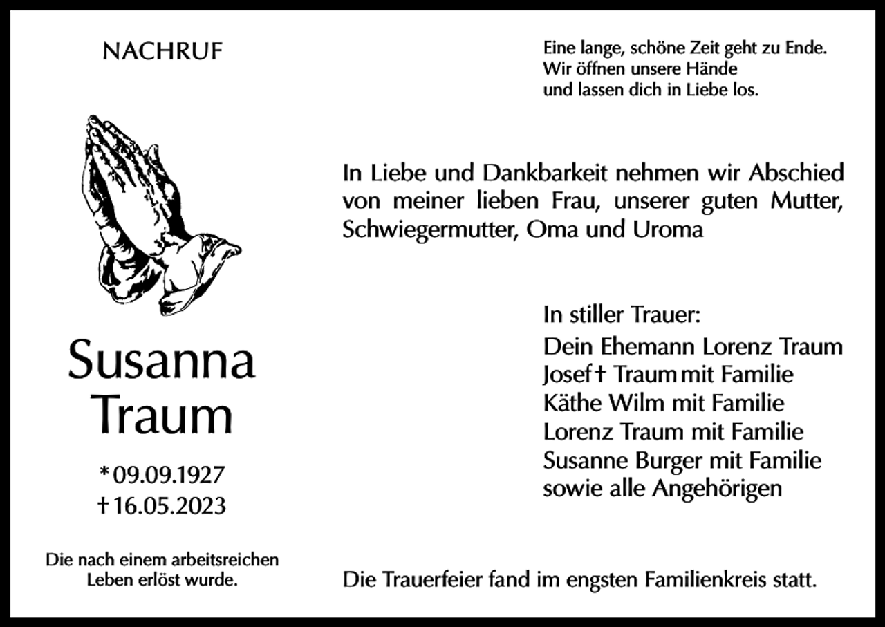 <p>NACHRUF</p><p>Eine lange, schöne Zeit geht zu Ende.<br />Wir öffnen unsere Hände<br />und lassen dich in Liebe los.</p><p>In Liebe und Dankbarkeit nehmen wir Abschied<br />von meiner lieben Frau, unserer guten Mutter,<br />Schwiegermutter, Oma und Uroma</p><p>Susanna<br />Traum<br />* 09.09.1927<br />† 16.05.2023<br />Die nach einem arbeitsreichen<br />Leben erlöst wurde.</p><p>In stiller Trauer:<br />Dein Ehemann Lorenz Traum<br />Josef † Traum mit Familie<br />Käthe Wilm mit Familie<br />Lorenz Traum mit Familie<br />Susanne Burger mit Familie<br />sowie alle Angehörigen</p><p>Die Trauerfeier fand im engsten Familienkreis statt.</p>