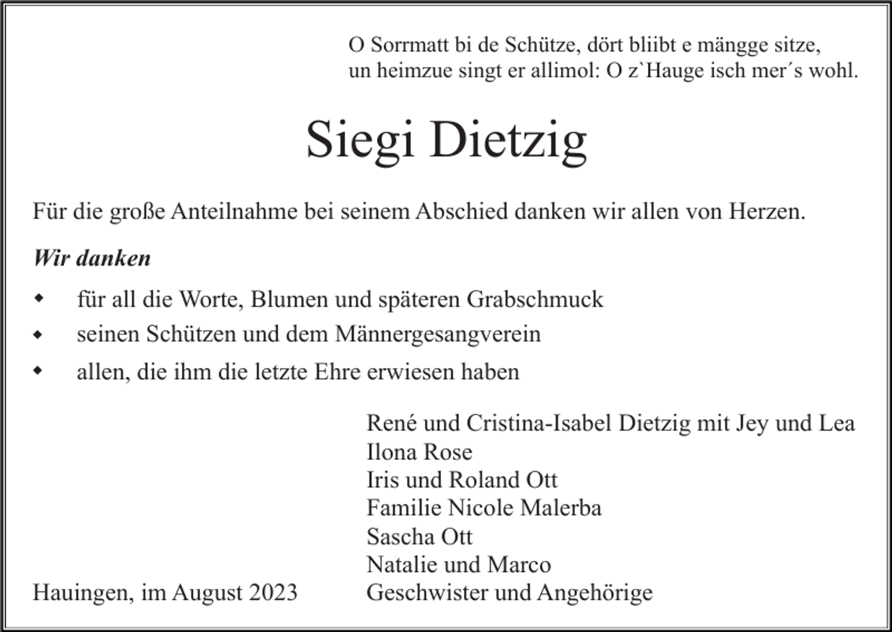 <p>O Sorrmatt bi de Schütze, dört bliibt e mängge sitze,<br />un heimzue singt er allimol: O z`Hauge isch mer´s wohl.</p><p>Siegi Dietzig<br />Für die große Anteilnahme bei seinem Abschied danken wir allen von Herzen.<br />Wir danken<br />w<br />w</p><p>für all die Worte, Blumen und späteren Grabschmuck<br />seinen Schützen und dem Männergesangverein</p><p>w</p><p>allen, die ihm die letzte Ehre erwiesen haben</p><p>Hauingen, im August 2023</p><p>René und Cristina-Isabel Dietzig mit Jey und Lea<br />Ilona Rose<br />Iris und Roland Ott<br />Familie Nicole Malerba<br />Sascha Ott<br />Natalie und Marco<br />Geschwister und Angehörige</p>