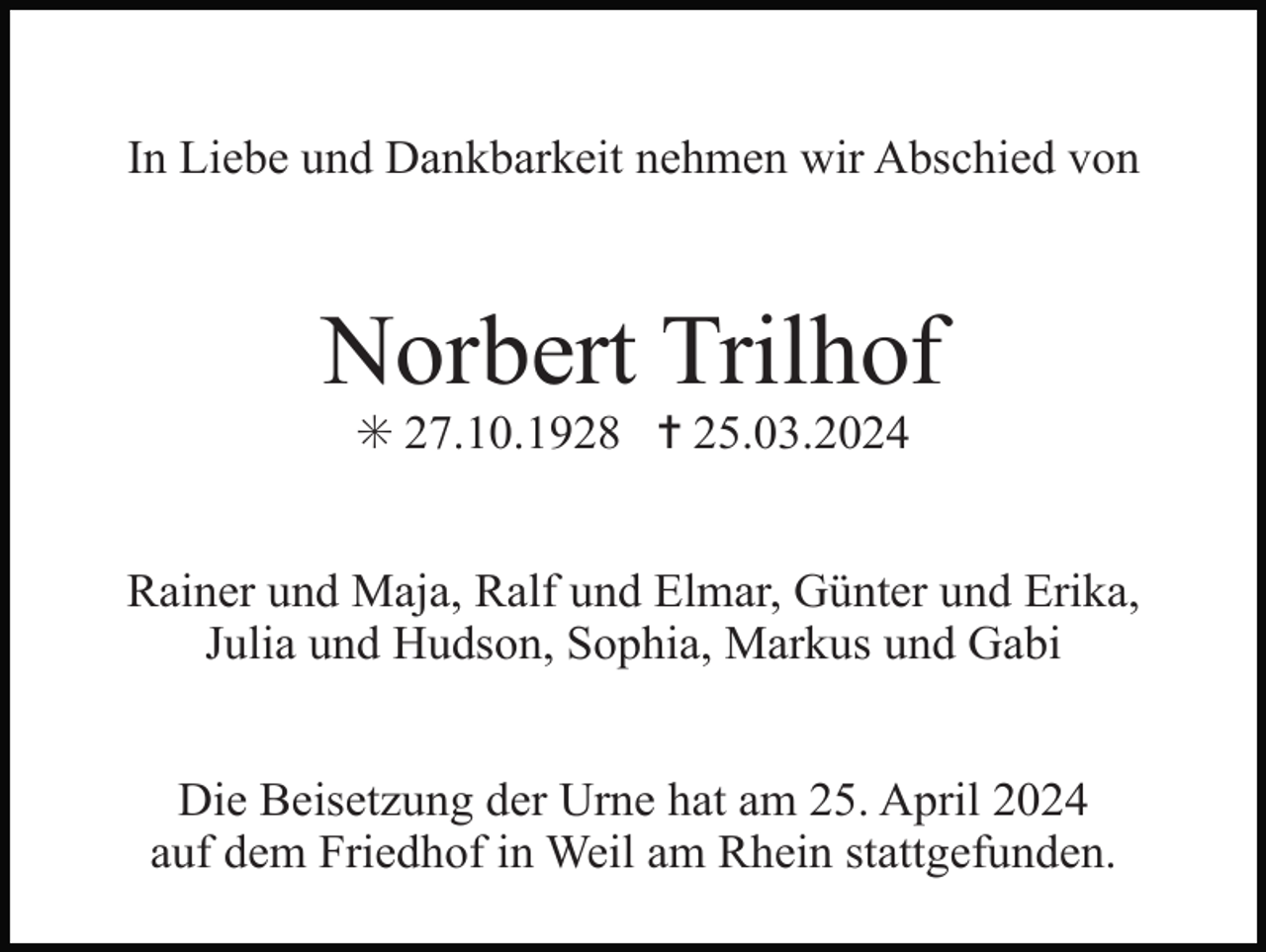 <p>In Liebe und Dankbarkeit nehmen wir Abschied von</p><p>Norbert Trilhof<br />✳ 27.10.1928 ✝ 25.03.2024<br />Rainer und Maja, Ralf und Elmar, Günter und Erika,<br />Julia und Hudson, Sophia, Markus und Gabi<br />Die Beisetzung der Urne hat am 25. April 2024<br />auf dem Friedhof in Weil am Rhein stattgefunden.</p>