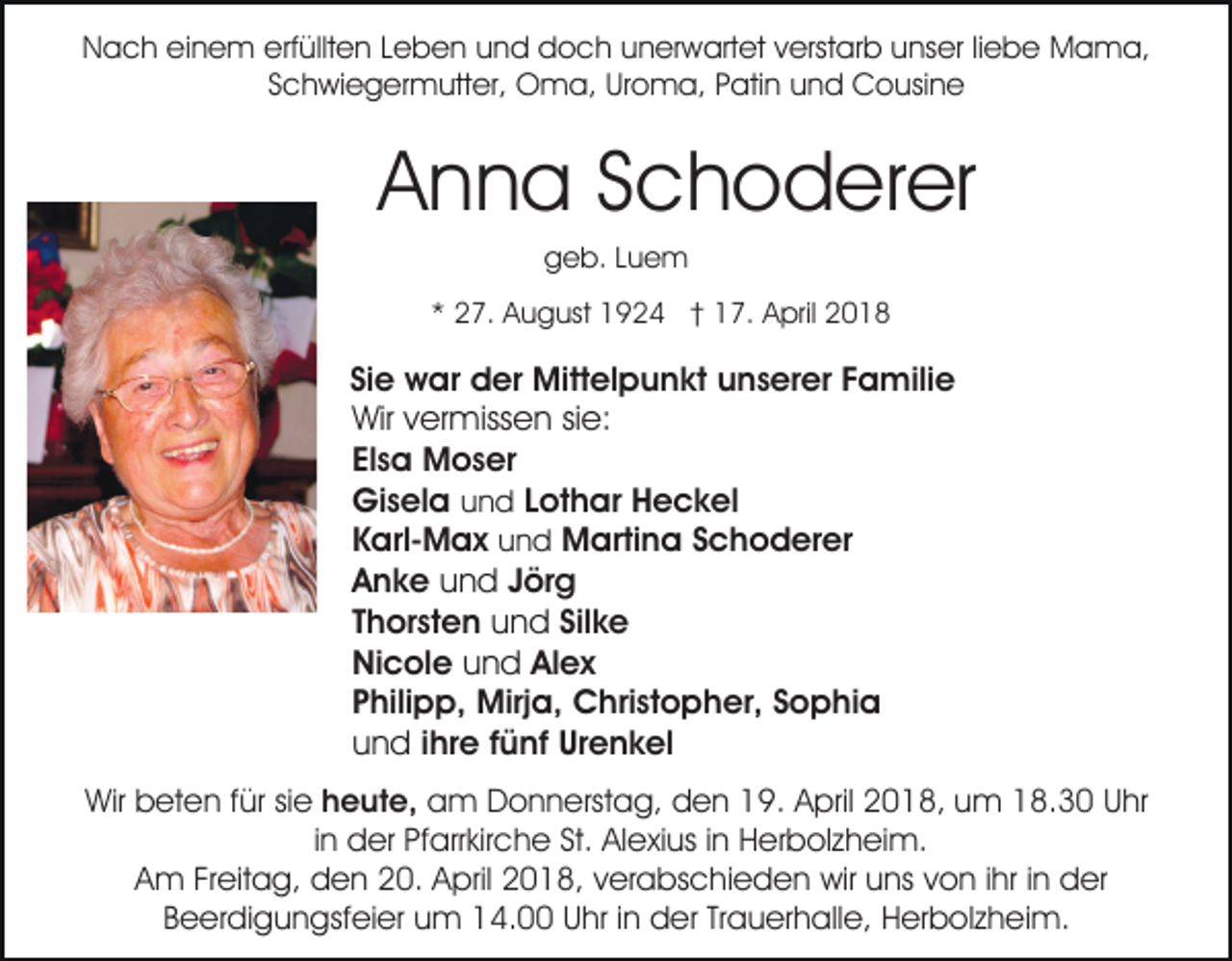 <p>erfüllten<br />NNach<br />a c h eieinem<br />n e m erf<br />üllt e n LLeben<br />e b e n uund<br />n d doch<br />d o c h uunerwartet<br />n er w art et vverstarb<br />erst ar b uunser<br />ns er liliebe<br />e b e Mama,<br />M a m a,<br />S c h wi e g er m utt er, Oma,<br />O m a , Uroma,<br />Ur o m a, Patin<br />P ati n und<br />u n d Cousine<br />C o usi n e<br />Schwiegermutter,</p><p>Anna<br />A n n a SSchoderer<br />c h o d er er<br />geb.<br />g e b. LLuem<br />ue m</p><p>** 27.<br />2 7. August<br />A u g ust 1924<br />1 9 2 4 †† 17.<br />1 7. April<br />A pril 22</p><p>Si<br />w ar der<br />d er Mittelpunkt<br />Mitt el p u n k t unserer<br />u n s er er Familie<br />F a mili e<br />Siee war<br />Wir<br />er miss e n sisie:<br />e:<br />Wirv vermissen<br />Elsa<br />El<br />s a Moser<br />M o s er<br />Gisela<br />Gi<br />s el a uund<br />n d Lothar<br />L ot h ar Heckel<br />H e c k el<br />KKarl-Max<br />arl- M a x und<br />u n d Martina<br />M arti n a Schoderer<br />S c h o d er er<br />n d Jörg<br />J ör g<br />Anke<br />A n k e uund<br />T h or st e n und<br />u n d Silke<br />Sil k e<br />Thorsten<br />Ni c ol e und<br />u n d Alex<br />Al e x<br />Nicole<br />P hili p p, Mirja,<br />Mirj a, Christopher,<br />C hri st o p h er, SSophia<br />o p hi a<br />Philipp,<br />u n d iihre<br />hr e fünf<br />f ü nf Urenkel<br />Ur e n k el<br />und<br />Wir bbeten<br />Wir<br />et e n f für<br />ür sisie<br />e heute,<br />h e ut e, am<br />a m Donnerstag,<br />D o n n erst a g, dden<br />e n 119.<br />9. April<br />A pril 22018,<br />0 1 8, uum<br />m 118.30<br />8. 3 0 Uhr<br />U hr<br />iinn der<br />d er Pfarrkirche<br />Pf arr kir c h e St.<br />St. Alexius<br />Al exi us iinn Herbolzheim.<br />H er b ol z h ei m.<br />AAm<br />m FrFreitag,<br />eit a g, den<br />d e n 220.<br />0. AApril<br />p ril 2018,<br />2 0 1 8, verabschieden<br />v er a bs c hi e d e n wir<br />wir uns<br />u ns von<br />v o n iihr<br />hr iinn der<br />d er<br />BBeerdigungsfeier<br />e er di g u n gsf ei er um<br />u m 14.00<br />1 4. UUhr<br />hr i in<br />n der<br />d er TrTrauerhalle,<br />a u er h a ll e, Herbolzheim.<br />H er b ol z h ei m.</p>