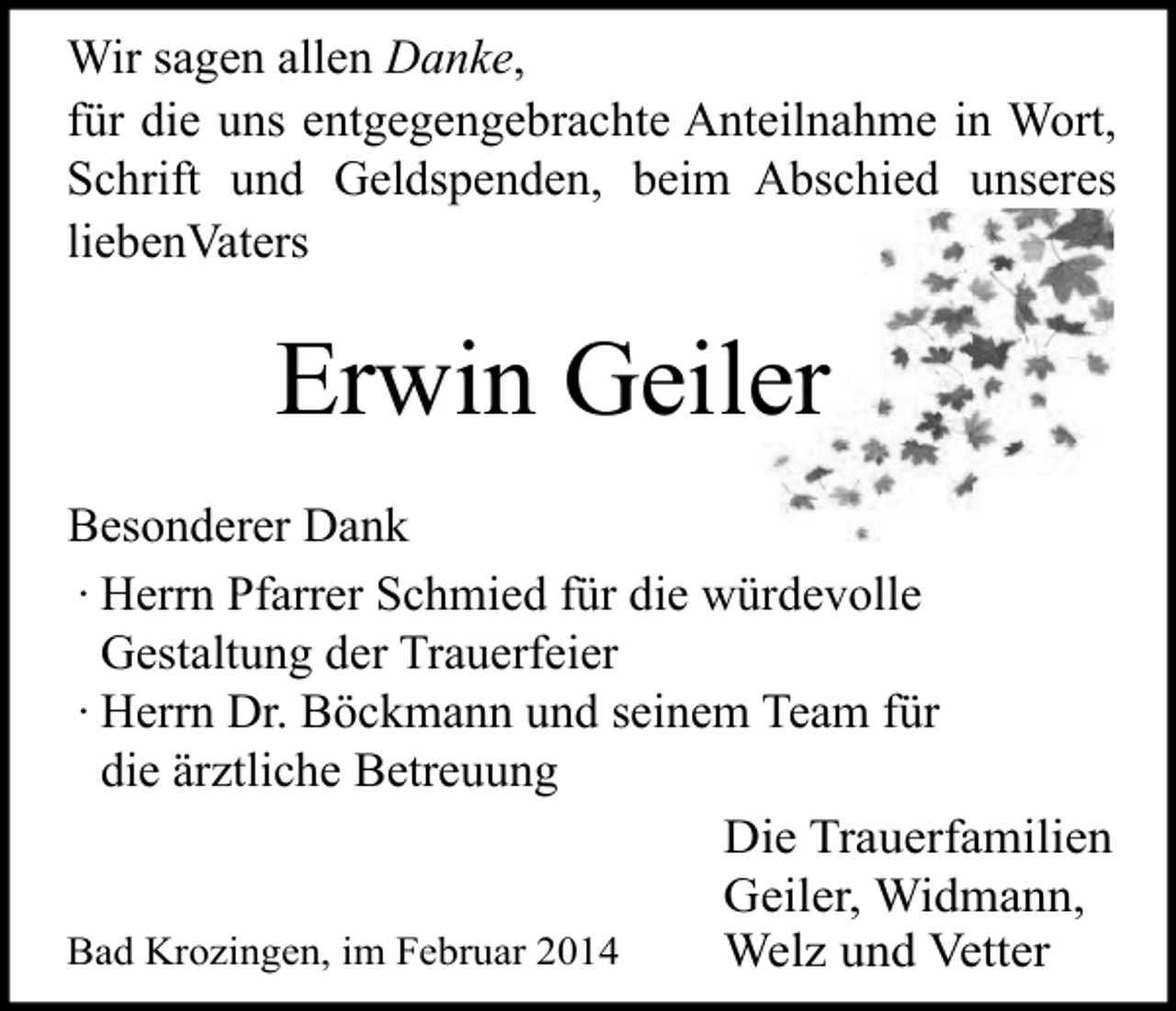 <p>Wir sagen allen Danke,<br />für die uns entgegengebrachte Anteilnahme in Wort,<br />Schrift und Geldspenden, beim Abschied unseres<br />liebenVaters</p><p>Erwin Geiler<br />Besonderer Dank<br />∙ Herrn Pfarrer Schmied für die würdevolle<br />Gestaltung der Trauerfeier<br />∙ Herrn Dr. Böckmann und seinem Team für<br />die ärztliche Betreuung<br />Die Trauerfamilien<br />Geiler, Widmann,<br />Bad Krozingen, im Februar 2014<br />Welz und Vetter</p>