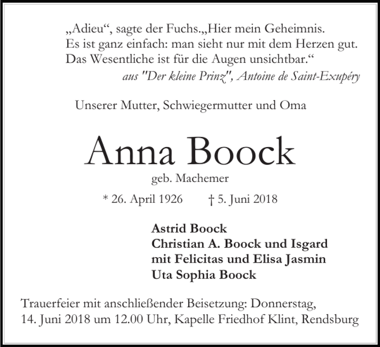<p>„„Adieu“,<br />A di e u “, ssagte<br />a gt e der<br />d er Fuchs.„Hier<br />F u c hs. „ Hi er mein<br />m ei n Geheimnis.<br />G e h ei m nis.<br />Es<br />a n z eieinfach:<br />nf a c h: man<br />m a n ssieht<br />i e ht nur<br />n ur mit<br />mit dem<br />d e m Herzen<br />H er z e n gut.<br />gut.<br />Esist<br />ist gganz<br />DDas<br />as Wesentliche<br />W es e ntli c h e ististf für<br />ür didie<br />e Augen<br />A u g e n unsichtbar.“<br />u nsi c ht b ar. “<br />aaus<br />us "Der<br />" Der kleine<br />klei ne Prinz",<br />Pri n z ", Antoine<br />A nto i ne de<br />de Saint-Exupéry<br />S ai nt- E x u péry<br />UUnserer<br />ns er er Mutter,<br />M utt er, SSchwiegermutter<br />c h wi e g e r m utt er und<br />u n d Oma<br />O ma</p><p>AAnna<br />n n a BBoock<br />o oc k<br />geb.<br />g e b. Machemer<br />M a c h e m er</p><p>** 26.<br />2 6. April<br />A pril</p><p>†† 5.<br />5. JJuni<br />u ni 22</p><p>Astrid<br />A stri d Boock<br />B o oc k<br />Christian<br />A. BBoock<br />C hri sti a n A.<br />o o c k uund<br />n d Isgard<br />I s g ar d<br />mit<br />Elisa<br />mit FFelicitas<br />eli cit a s uund<br />n d Eli<br />s a J Jasmin<br />a s mi n<br />Uta<br />Ut a SSophia<br />o p hi a BBoock<br />o oc k<br />Tr a u erf ei er mit<br />Trauerfeier<br />mit aanschließender<br />ns c hli e ß e n d er Beisetzung:<br />B eis et z u n g: Donnerstag,<br />D o n n ers t a g,<br />114.<br />4. JJuni<br />u ni 22018<br />0 1 8 um<br />u m 112.00<br />2. Uhr,<br />U h r, Kapelle<br />K a p ell e Friedhof<br />Fri e d h of Klint<br />Kli nt , Rendsburg<br />R e n ds b ur g</p>