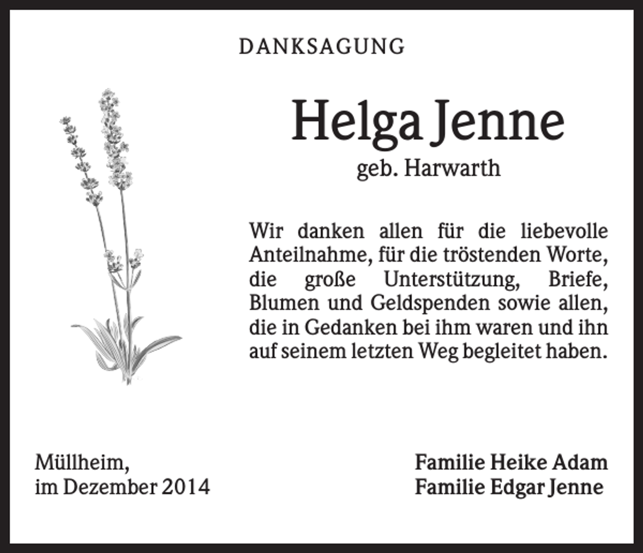 <p>DAN K S AGU N G</p><p>Helga Jenne<br />geb. Harwarth<br />Wir danken allen für die liebevolle<br />Anteilnahme, für die tröstenden Worte,<br />die große Unterstützung, Briefe,<br />Blumen und Geldspenden sowie allen,<br />die in Gedanken bei ihm waren und ihn<br />auf seinem letzten Weg begleitet haben.</p><p>Müllheim,<br />im Dezember 2014</p><p>Familie Heike Adam<br />Familie Edgar Jenne</p>