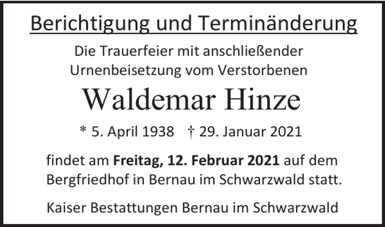 <p>Berichtigung und Terminänderung<br />Die Trauerfeier mit anschließender<br />Urnenbeisetzung vom Verstorbenen</p><p>Waldemar Hinze<br />* 5. April 1938 † 29. Januar 2021<br />findet am Freitag, 12. Februar 2021 auf dem<br />Bergfriedhof in Bernau im Schwarzwald statt.<br />Kaiser Bestattungen Bernau im Schwarzwald</p>