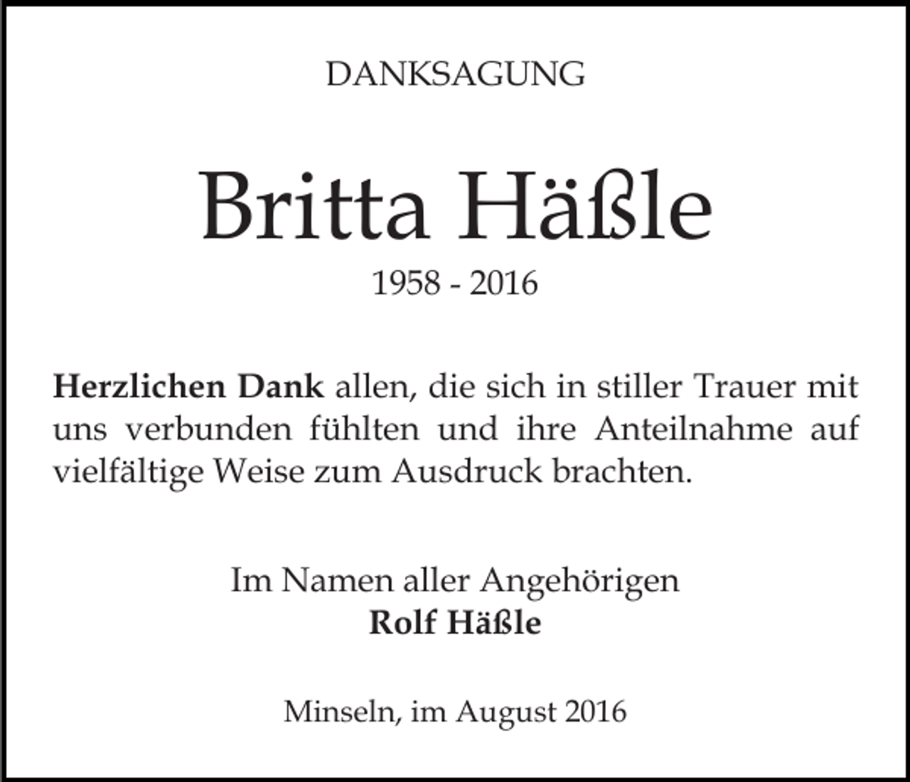 <p>DANKSAGUNG</p><p>Britta Häßle<br />1958 - 2016</p><p>Herzlichen Dank allen, die sich in stiller Trauer mit<br />uns verbunden fühlten und ihre Anteilnahme auf<br />vielfältige Weise zum Ausdruck brachten.<br />Im Namen aller Angehörigen<br />Rolf Häßle<br />Minseln, im August 2016</p>