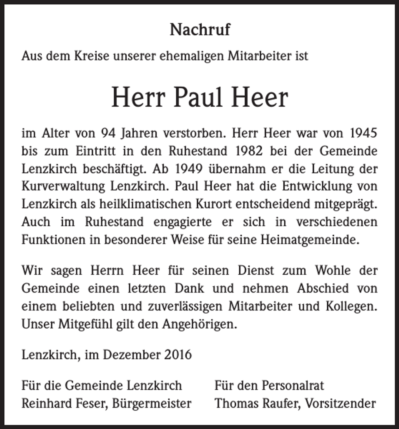 <p>Nachruf<br />Aus dem Kreise unserer ehemaligen Mitarbeiter ist</p><p>Herr Paul Heer<br />im Alter von 94 Jahren verstorben. Herr Heer war von 1945<br />bis zum Eintritt in den Ruhestand 1982 bei der Gemeinde<br />Lenzkirch beschäftigt. Ab 1949 übernahm er die Leitung der<br />Kurverwaltung Lenzkirch. Paul Heer hat die Entwicklung von<br />Lenzkirch als heilklimatischen Kurort entscheidend mitgeprägt.<br />Auch im Ruhestand engagierte er sich in verschiedenen<br />Funktionen in besonderer Weise für seine Heimatgemeinde.<br />Wir sagen Herrn Heer für seinen Dienst zum Wohle der<br />Gemeinde einen letzten Dank und nehmen Abschied von<br />einem beliebten und zuverlässigen Mitarbeiter und Kollegen.<br />Unser Mitgefühl gilt den Angehörigen.<br />Lenzkirch, im Dezember 2016<br />Für die Gemeinde Lenzkirch<br />Reinhard Feser, Bürgermeister</p><p>Für den Personalrat<br />Thomas Raufer, Vorsitzender</p>