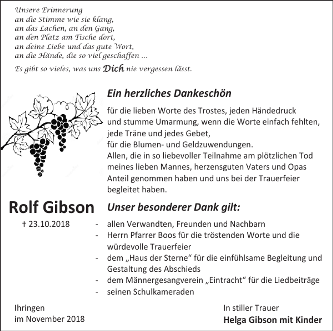 <p>Unsere Erinnerung<br />an die Stimme wie sie klang,<br />an das Lachen, an den Gang,<br />an den Plat am Tische dort,<br />an deine Liebe und das gute Wort,<br />an die Hände, die so viel geschaffen …<br />Es gibt so vieles, was uns</p><p>Dich nie vergessen lässt.</p><p>Ein herzliches Dankeschön<br />für die lieben Worte des Trostes, jeden Händedruck<br />und stumme Umarmung, wenn die Worte einfach fehlten,<br />jede Träne und jedes Gebet,<br />für die Blumen‐ und Geldzuwendungen.<br />Allen, die in so liebevoller Teilnahme am plötzlichen Tod<br />meines lieben Mannes, herzensguten Vaters und Opas<br />Anteil genommen haben und uns bei der Trauerfeier<br />begleitet haben.</p><p>Rolf Gibson<br /> 23.10.2018</p><p>Ihringen<br />im November 2018</p><p>Unser besonderer Dank gilt:</p><p>‐ allen Verwandten, Freunden und Nachbarn<br />‐ Herrn Pfarrer Boos für die tröstenden Worte und die<br />würdevolle Trauerfeier<br />‐ dem „Haus der Sterne“ für die einfühlsame Begleitung und<br />Gestaltung des Abschieds<br />‐ dem Männergesangverein „Eintracht“ für die Liedbeiträge<br />‐ seinen Schulkameraden</p><p>In stiller Trauer</p><p>Helga Gibson mit Kinder</p>