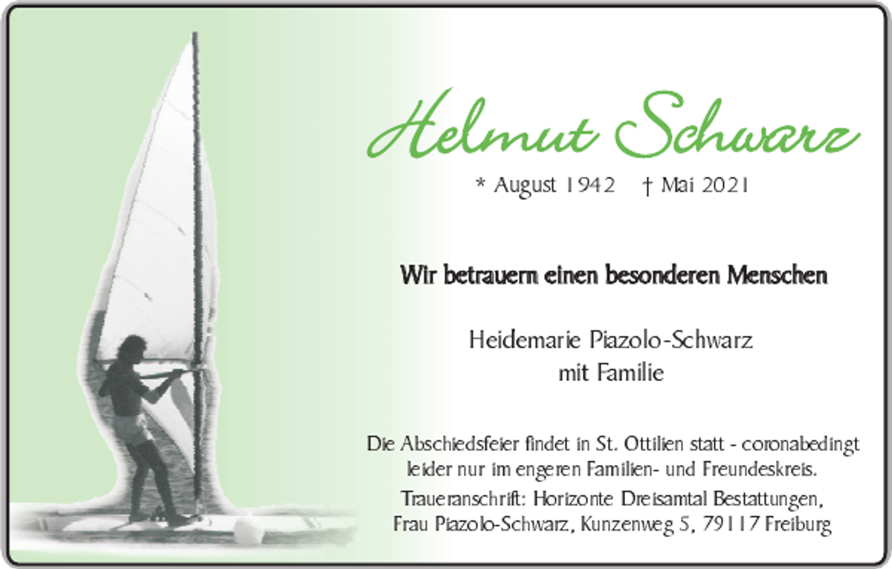 <p>Helmut Schwarz<br />* August 1942</p><p>Mai 2021</p><p>Wir betrauern einen besonderen Menschen<br />Heidemarie Piazolo-Schwarz<br />mit Familie</p><p>Die Abschiedsfeier findet in St. Ottilien statt - coronabedingt<br />leider nur im engeren Familien- und Freundeskreis.<br />Traueranschrift: Horizonte Dreisamtal Bestattungen,<br />Frau Piazolo-Schwarz, Kunzenweg 5, 79117 Freiburg</p>