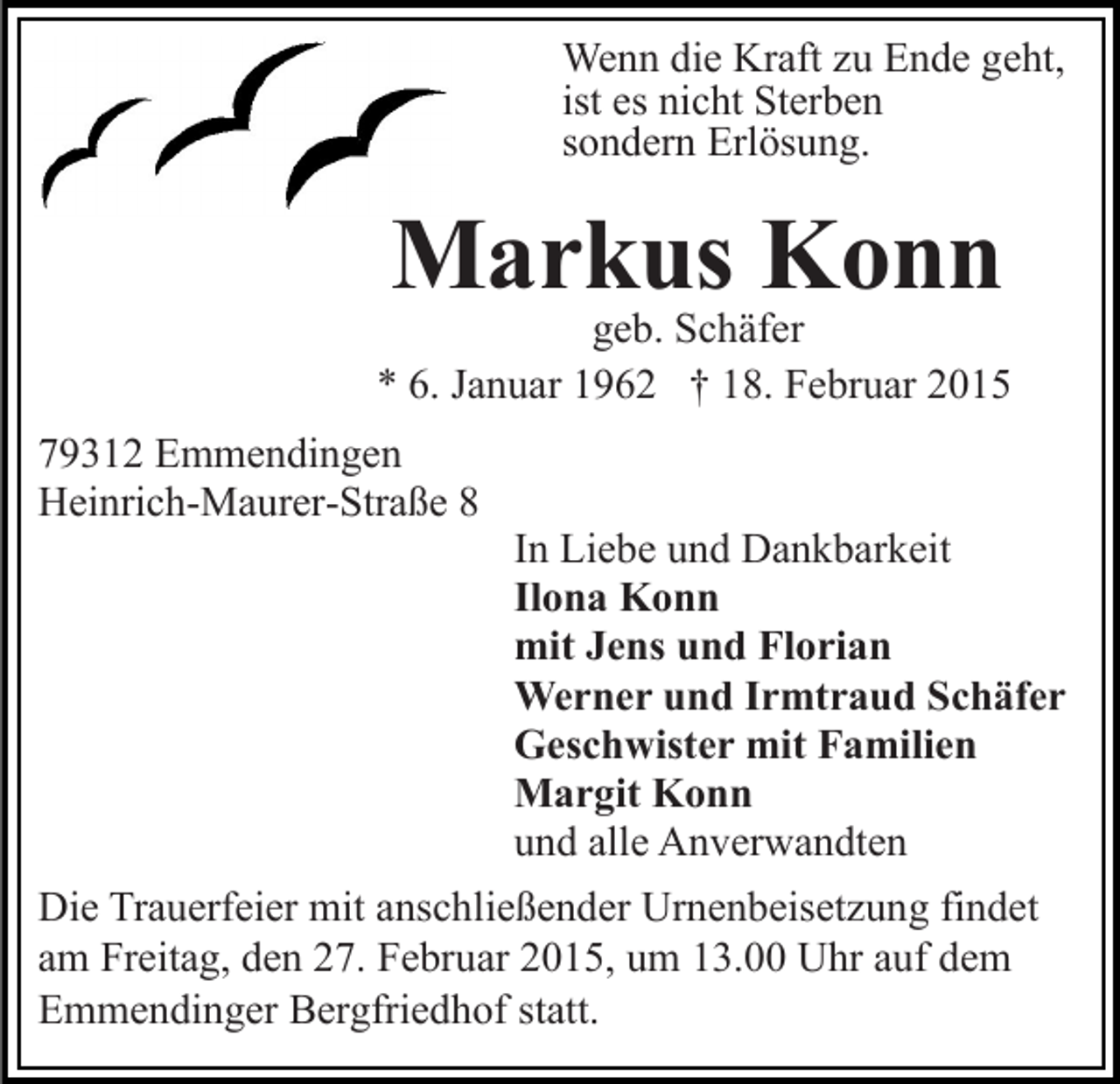 <p>Wenn die Kraft zu Ende geht,<br />ist es nicht Sterben<br />sondern Erlösung.</p><p>Markus Konn</p><p>geb. Schäfer<br />* 6. Januar 1962 † 18. Februar 2015<br />79312 Emmendingen<br />Heinrich-Maurer-Straße 8</p><p>In Liebe und Dankbarkeit<br />Ilona Konn<br />mit Jens und Florian<br />Werner und Irmtraud Schäfer<br />Geschwister mit Familien<br />Margit Konn<br />und alle Anverwandten</p><p>Die Trauerfeier mit anschließender Urnenbeisetzung findet<br />am Freitag, den 27. Februar 2015, um 13.00 Uhr auf dem<br />Emmendinger Bergfriedhof statt.</p>