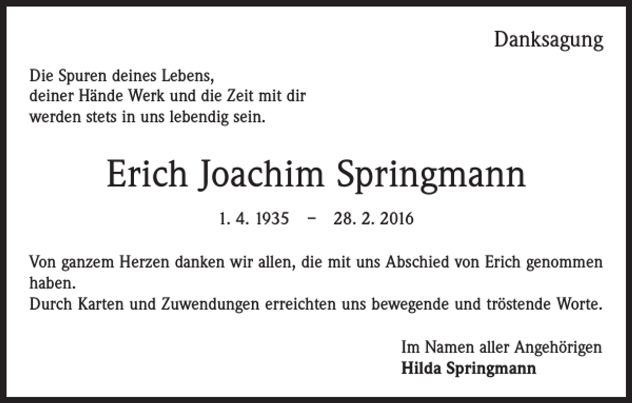 <p>Danksagung<br />Die Spuren deines Lebens,<br />deiner Hände Werk und die Zeit mit dir<br />werden stets in uns lebendig sein.</p><p>Erich Joachim Springmann<br />1. 4. 1935 – 28. 2. 2016<br />Von ganzem Herzen danken wir allen, die mit uns Abschied von Erich genommen<br />haben.<br />Durch Karten und Zuwendungen erreichten uns ­bewegende und tröstende Worte.<br />Im Namen aller Angehörigen<br />Hilda Springmann</p>
