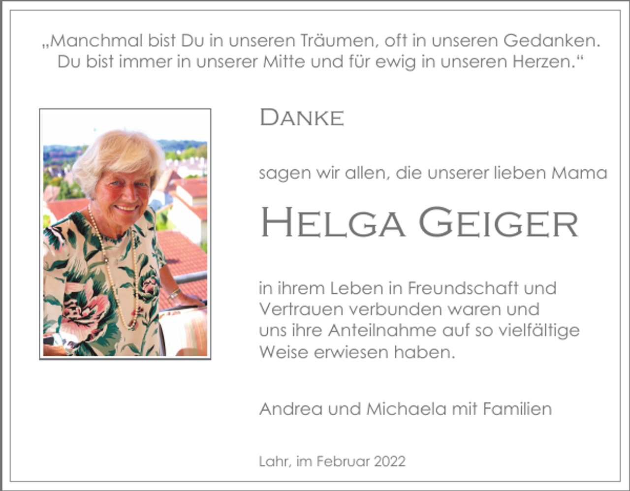 <p>„Manchmal bist Du in unseren Träumen, oft in unseren Gedanken.<br />Du bist immer in unserer Mitte und für ewig in unseren Herzen.“</p><p>Danke<br />sagen wir allen, die unserer lieben Mama</p><p>Helga Geiger<br />in ihrem Leben in Freundschaft und<br />Vertrauen verbunden waren und<br />uns ihre Anteilnahme auf so vielfältige<br />Weise erwiesen haben.<br />Andrea und Michaela mit Familien<br />Lahr, im Februar 2022</p>