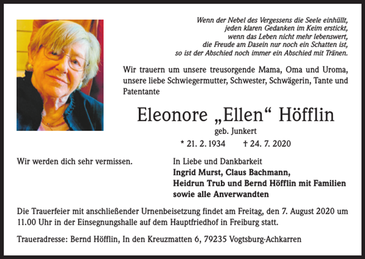 <p>Wenn der Nebel des Vergessens die Seele einhüllt,<br />jeden klaren Gedanken im Keim erstickt,<br />wenn das Leben nicht mehr lebenswert,<br />die Freude am Dasein nur noch ein Schatten ist,<br />so ist der Abschied noch immer ein Abschied mit Tränen.</p><p>Wir trauern um unsere treusorgende Mama, Oma und Uroma,<br />unsere liebe Schwiegermutter, Schwester, Schwägerin, Tante und<br />Patentante</p><p>Eleonore „Ellen“ Höfflin<br />geb. Junkert<br />* 21. 2. 1934 † 24. 7. 2020</p><p>Wir werden dich sehr vermissen.</p><p>In Liebe und Dankbarkeit<br />Ingrid Murst, Claus Bachmann,<br />Heidrun Trub und Bernd Höfflin mit Familien<br />sowie alle Anverwandten</p><p>Die Trauerfeier mit anschließender Urnenbeisetzung findet am Freitag, den 7. August 2020 um<br />11.00 Uhr in der Einsegnungshalle auf dem Hauptfriedhof in Freiburg statt.<br />Traueradresse: Bernd Höfflin, In den Kreuzmatten 6, 79235 Vogtsburg-Achkarren</p>