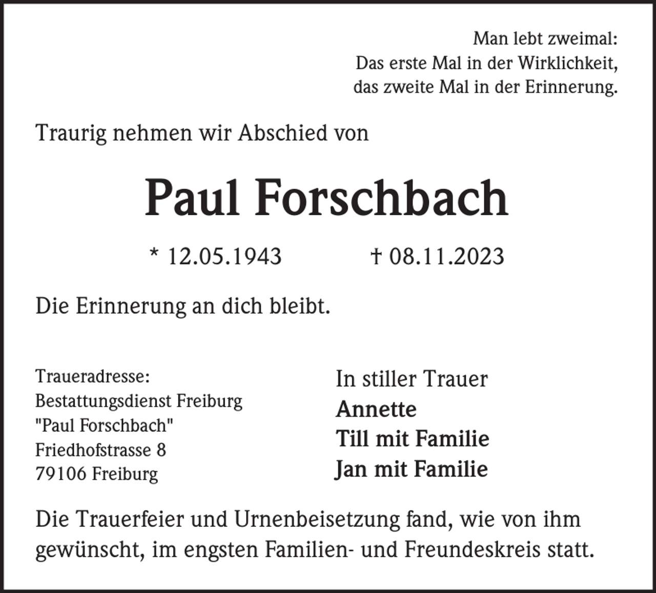 <p>Man lebt zweimal:<br />Das erste Mal in der Wirklichkeit,<br />das zweite Mal in der Erinnerung.</p><p>Traurig nehmen wir Abschied von</p><p>Paul Forschbach<br />* 12.05.1943</p><p>† 08.11.2023</p><p>Die Erinnerung an dich bleibt.<br />Traueradresse:<br />Bestattungsdienst Freiburg<br />"Paul Forschbach"<br />Friedhofstrasse 8<br />79106 Freiburg</p><p>In stiller Trauer<br />Annette<br />Till mit Familie<br />Jan mit Familie</p><p>Die Trauerfeier und Urnenbeisetzung fand, wie von ihm<br />gewünscht, im engsten Familien- und Freundeskreis statt.</p>