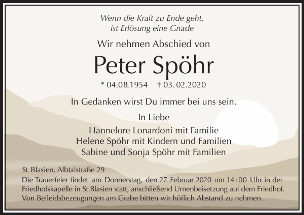 <p>Wenn die Kraft zu Ende geht,<br />ist Erlösung eine Gnade</p><p>Wir nehmen Abschied von</p><p>Peter Spöhr<br />* 04.0 8. 1954</p><p>† 03. 02.2020</p><p>In Gedanken wirst Du immer bei uns sein.<br />In Liebe<br />Hannelore Lonardoni mit Familie<br />Helene Spöhr mit Kindern und Familien<br />Sabine und Sonja Spöhr mit Familien<br />St. Blasien, Albtalstraße 29<br />Die Trauerfeier findet am Donnerstag, den 27. Februar 2020 um 14 : 00 Uhr in der<br />Friedhofskapelle in St.Blasien statt, anschließend Urnenbeisetzung auf dem Friedhof.<br />Von Beileidsbezeugungen am Grabe bitten wir höflich Abstand zu nehmen.</p>