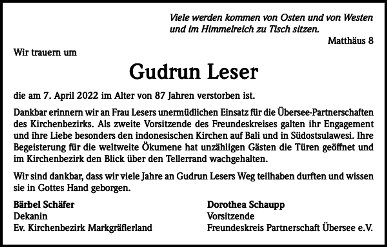<p>Viele werden kommen von Osten und von Westen<br />und im Himmelreich zu Tisch sitzen.<br />Matthäus 8<br />Wir trauern um</p><p>Gudrun Leser<br />die am 7. April 2022 im Alter von 87 Jahren verstorben ist.<br />Dankbar erinnern wir an Frau Lesers unermüdlichen Einsatz für die Übersee-Partnerschaften<br />des Kirchenbezirks. Als zweite Vorsitzende des Freundeskreises galten ihr Engagement<br />und ihre Liebe besonders den indonesischen Kirchen auf Bali und in Südostsulawesi. Ihre<br />Begeisterung für die weltweite Ökumene hat unzähligen Gästen die Türen geöffnet und<br />im Kirchenbezirk den Blick über den Tellerrand wachgehalten.<br />Wir sind dankbar, dass wir viele Jahre an Gudrun Lesers Weg teilhaben durften und wissen<br />sie in Gottes Hand geborgen.<br />Bärbel Schäfer<br />Dorothea Schaupp<br />Dekanin Vorsitzende<br />Ev. Kirchenbezirk Markgräflerland<br />Freundeskreis Partnerschaft Übersee e.V.</p>
