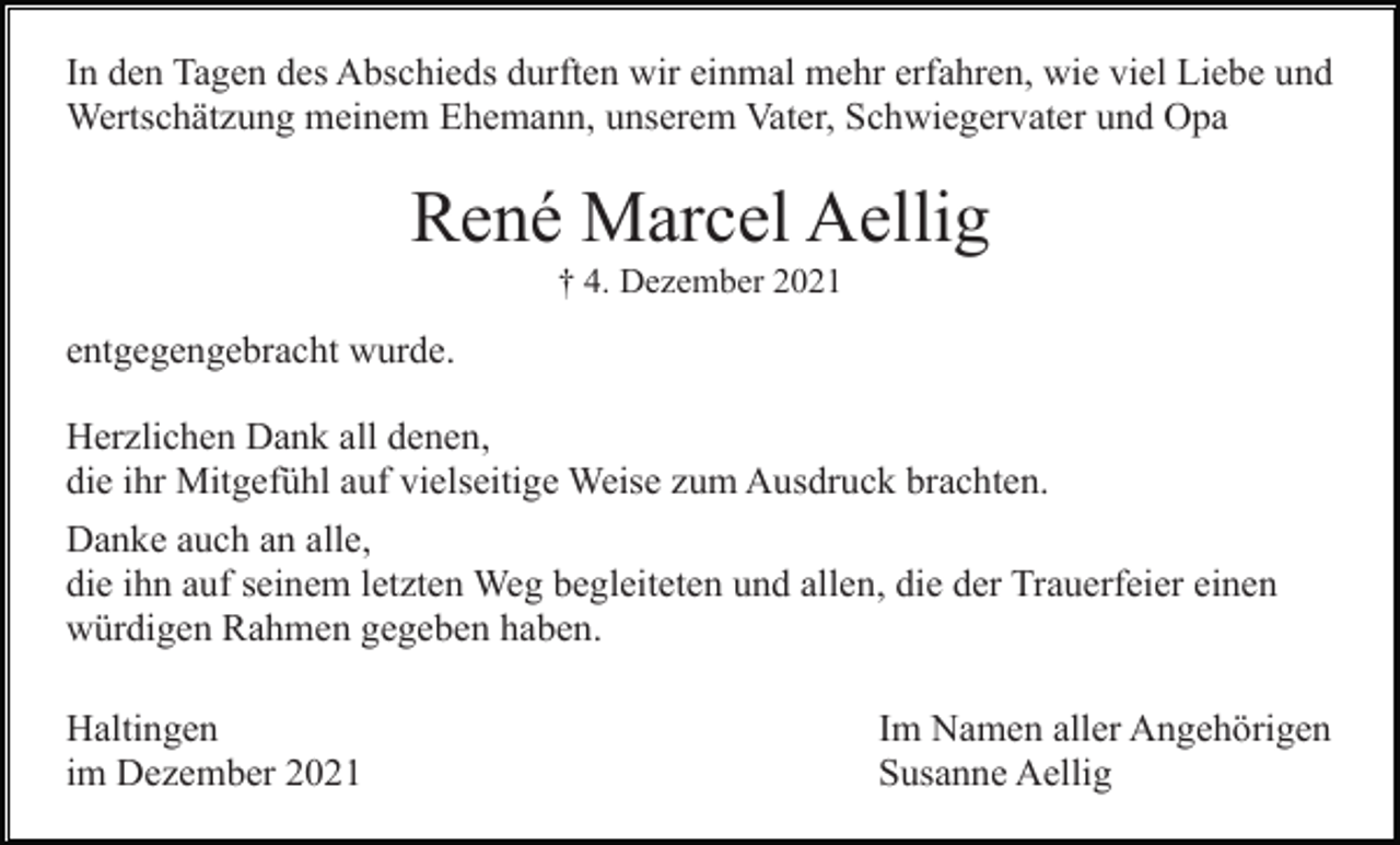 <p>In den Tagen des Abschieds durften wir einmal mehr erfahren, wie viel Liebe und<br />Wertschätzung meinem Ehemann, unserem Vater, Schwiegervater und Opa</p><p>René Marcel Aellig<br />† 4. Dezember 2021</p><p>entgegengebracht wurde.<br />Herzlichen Dank all denen,<br />die ihr Mitgefühl auf vielseitige Weise zum Ausdruck brachten.<br />Danke auch an alle,<br />die ihn auf seinem letzten Weg begleiteten und allen, die der Trauerfeier einen<br />würdigen Rahmen gegeben haben.<br />Haltingen<br />im Dezember 2021</p><p>Im Namen aller Angehörigen<br />Susanne Aellig</p>
