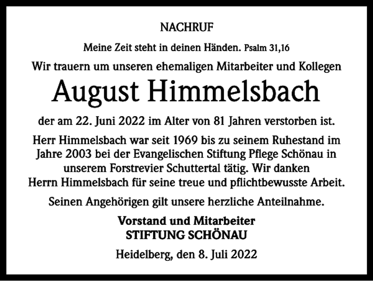 <p>NACHRUF<br />Meine Zeit steht in deinen Händen. Psalm 31,16</p><p>Wir trauern um unseren ehemaligen Mitarbeiter und Kollegen</p><p>August Himmelsbach</p><p>der am 22. Juni 2022 im Alter von 81 Jahren verstorben ist.<br />Herr Himmelsbach war seit 1969 bis zu seinem Ruhestand im<br />Jahre 2003 bei der Evangelischen Stiftung Pflege Schönau in<br />unserem Forstrevier Schuttertal tätig. Wir danken<br />Herrn Himmelsbach für seine treue und pflichtbewusste Arbeit.<br />Seinen Angehörigen gilt unsere herzliche Anteilnahme.<br />Vorstand und Mitarbeiter<br />STIFTUNG SCHÖNAU<br />Heidelberg, den 8. Juli 2022</p>