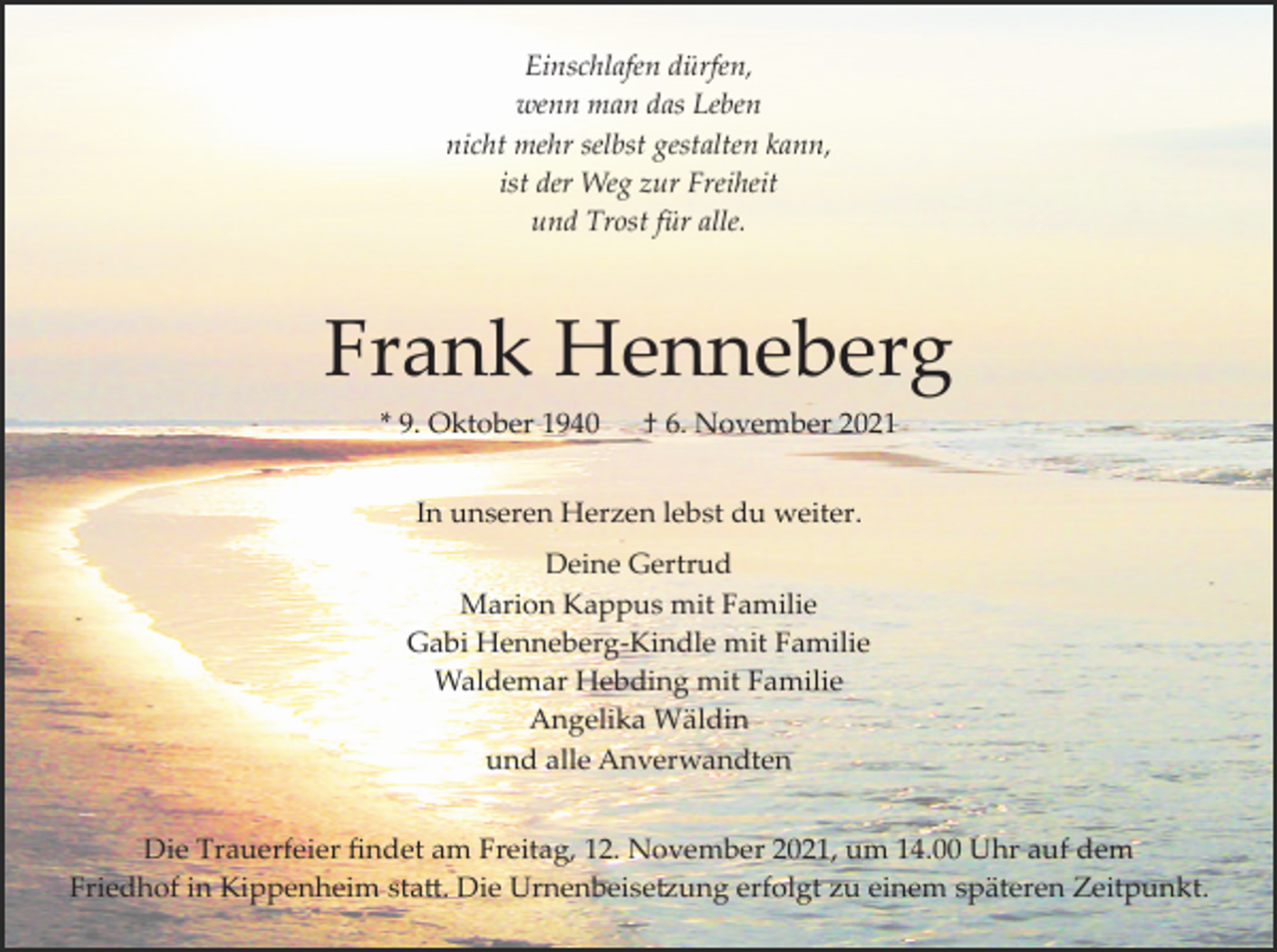 <p>Einschlafen dürfen,<br />wenn man das Leben<br />nicht mehr selbst gestalten kann,<br />ist der Weg zur Freiheit<br />und Trost für alle.</p><p>Frank Henneberg<br />* 9. Oktober 1940</p><p>† 6. November 2021</p><p>In unseren Herzen lebst du weiter.<br />Deine Gertrud<br />Marion Kappus mit Familie<br />Gabi Henneberg­Kindle mit Familie<br />Waldemar Hebding mit Familie<br />Angelika Wäldin<br />und alle Anverwandten<br />Die Trauerfeier ﬁndet am Freitag, 12. November 2021, um 14.00 Uhr auf dem<br />Friedhof in Kippenheim sta�. Die Urnenbeise�ung erfolgt zu einem späteren Zeitpunkt.</p>