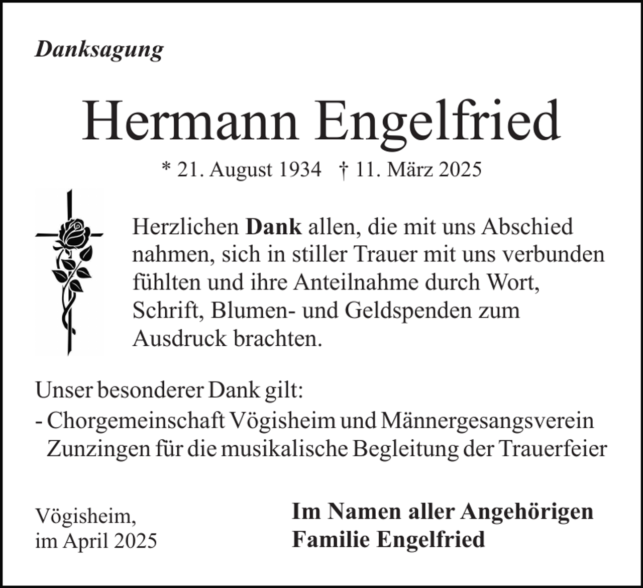 <p>Danksagung</p><p>Hermann Engelfried<br />* 21. August 1934 † 11. März 2025</p><p>Herzlichen Dank allen, die mit uns Abschied<br />nahmen, sich in stiller Trauer mit uns verbunden<br />fühlten und ihre Anteilnahme durch Wort,<br />Schrift, Blumen- und Geldspenden zum<br />Ausdruck brachten.<br />Unser besonderer Dank gilt:<br />- Chorgemeinschaft Vögisheim und Männergesangsverein<br />Zunzingen für die musikalische Begleitung der Trauerfeier<br />Vögisheim,<br />im April 2025</p><p>Im Namen aller Angehörigen<br />Familie Engelfried</p>