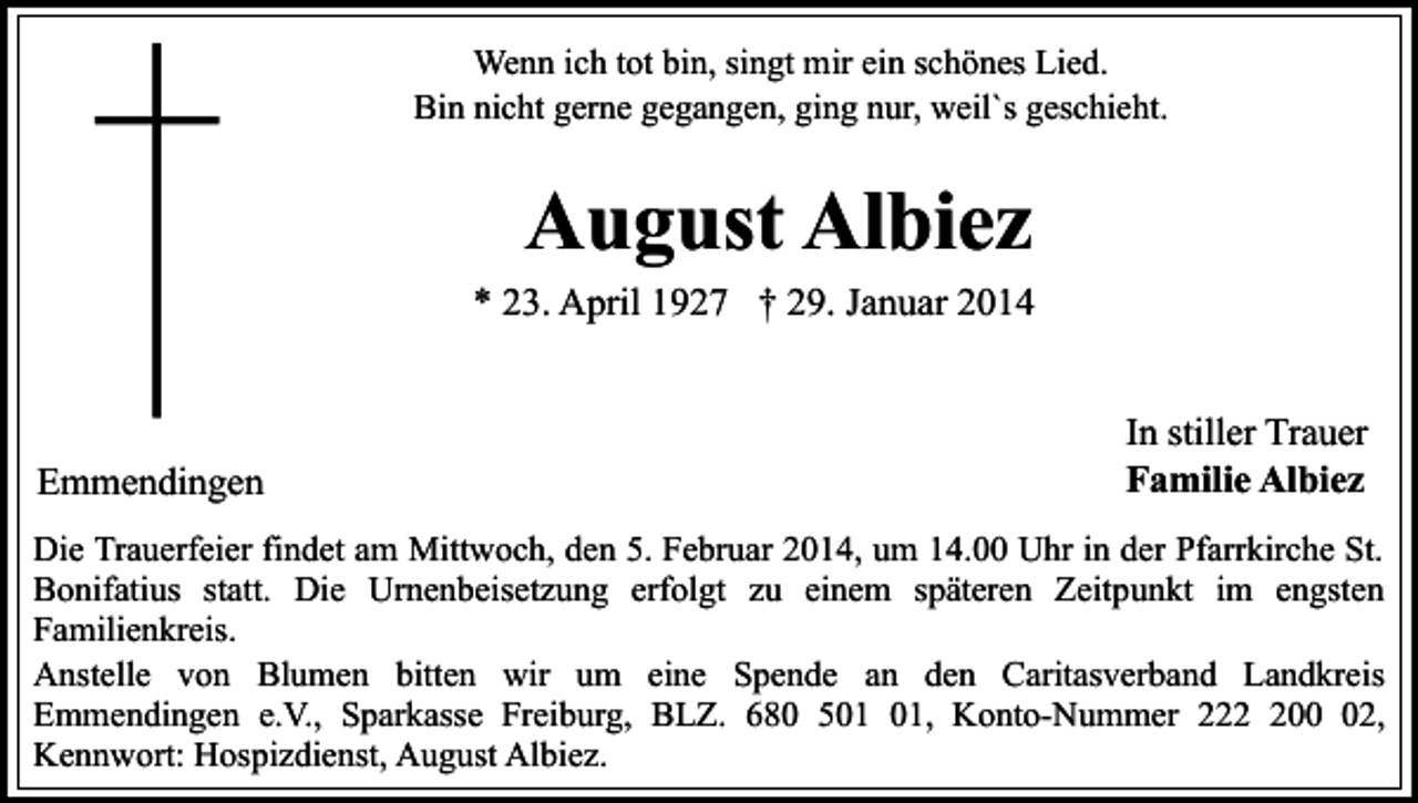 <p>Wenn ich tot bin, singt mir ein schönes Lied.<br />Bin nicht gerne gegangen, ging nur, weil`s geschieht.</p><p>August Albiez<br />* 23. April 1927 † 29. Januar 2014</p><p>Emmendingen</p><p>In stiller Trauer<br />Familie Albiez</p><p>Die Trauerfeier findet am Mittwoch, den 5. Februar 2014, um 14.00 Uhr in der Pfarrkirche St.<br />Bonifatius statt. Die Urnenbeisetzung erfolgt zu einem späteren Zeitpunkt im engsten<br />Familienkreis.<br />Anstelle von Blumen bitten wir um eine Spende an den Caritasverband Landkreis<br />Emmendingen e.V., Sparkasse Freiburg, BLZ. 680 5, Konto-Nummer 2202,<br />Kennwort: Hospizdienst, August Albiez.</p>