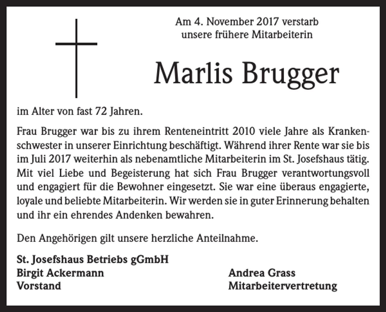 <p>Am 4. November 2017 verstarb<br />unsere frühere Mitarbeiterin</p><p>Marlis Brugger<br />im Alter von fast 72 Jahren.<br />Frau Brugger war bis zu ihrem Renteneintritt 2010 viele Jahre als Krankenschwester in unserer Einrichtung beschäftigt. Während ihrer Rente war sie bis<br />im Juli 2017 weiterhin als nebenamtliche Mitarbeiterin im St. Josefshaus tätig.<br />Mit viel Liebe und Begeisterung hat sich Frau Brugger verantwortungsvoll<br />und engagiert für die Bewohner eingesetzt. Sie war eine überaus engagierte,<br />loyale und beliebte Mitarbeiterin. Wir werden sie in guter Erinnerung behalten<br />und ihr ein ehrendes Andenken bewahren.<br />Den Angehörigen gilt unsere herzliche Anteilnahme.<br />St. Josefshaus Betriebs gGmbH<br />Birgit Ackermann<br />Vorstand</p><p>Andrea Grass<br />Mitarbeitervertretung</p>
