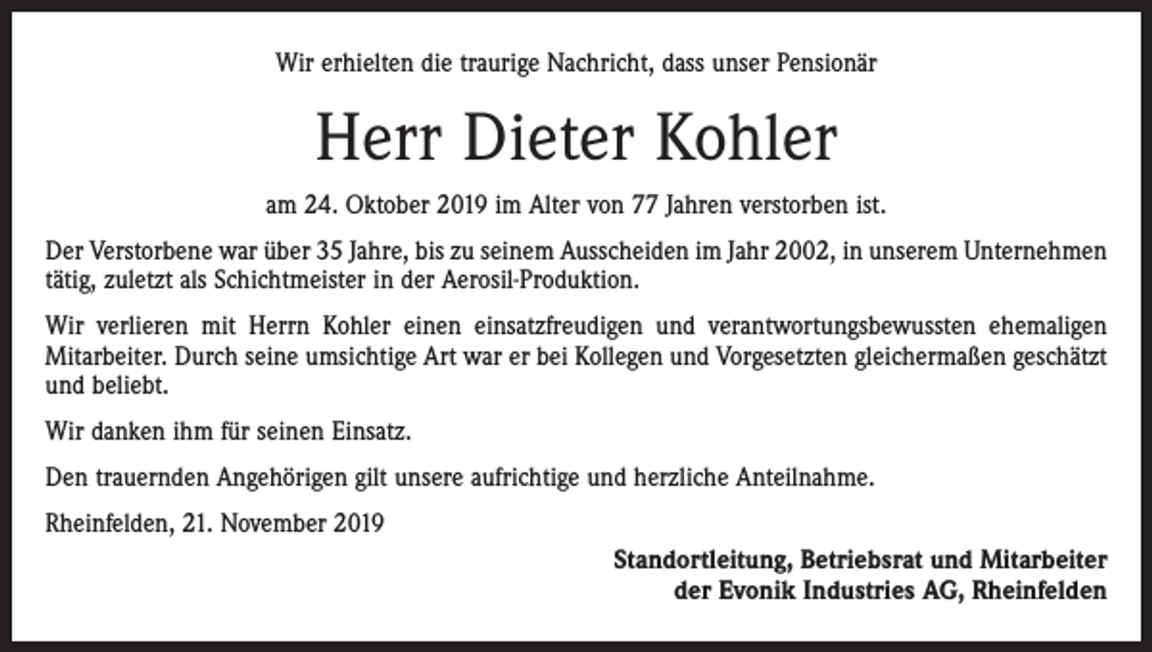 <p>Wir erhielten die traurige Nachricht, dass unser Pensionär</p><p>Herr Dieter Kohler<br />am 24. Oktober 2019 im Alter von 77 Jahren verstorben ist.<br />Der Verstorbene war über 35 Jahre, bis zu seinem Ausscheiden im Jahr 2002, in unserem Unternehmen<br />tätig, zuletzt als Schichtmeister in der Aerosil-Produktion.<br />Wir verlieren mit Herrn Kohler einen einsatzfreudigen und verantwortungsbewussten ehemaligen<br />­Mitarbeiter. Durch seine umsichtige Art war er bei Kollegen und Vorgesetzten gleichermaßen geschätzt<br />und beliebt.<br />Wir danken ihm für seinen Einsatz.<br />Den trauernden Angehörigen gilt unsere aufrichtige und herzliche Anteilnahme.<br />Rheinfelden, 21. November 2019<br />Standortleitung, Betriebsrat und Mitarbeiter<br />der Evonik Industries AG, Rheinfelden</p>