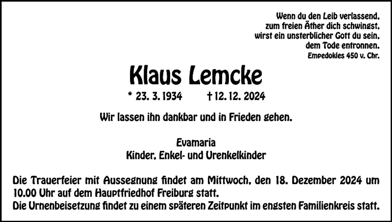 <p>Wenn du den Leib verlassend,<br />zum freien Äther dich schwingst,<br />wirst ein unsterblicher Gott du sein,<br />dem Tode entronnen.</p><p>Klaus Lemcke</p><p>* 23. 3. 1934</p><p>Empedokles 450 v. Chr.</p><p>† 12. 12. 2024</p><p>Wir lassen ihn dankbar und in Frieden gehen.<br />Evamaria<br />Kinder, Enkel- und Urenkelkinder<br />Die Trauerfeier mit Aussegnung findet am Mittwoch, den 18. Dezember 2024 um<br />10.00 Uhr auf dem Hauptfriedhof Freiburg statt.<br />Die Urnenbeisetzung findet zu einem späteren Zeitpunkt im engsten Familienkreis statt.</p>