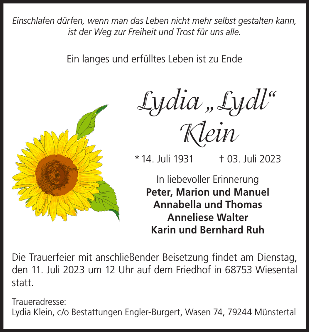 <p>Einschlafen dürfen, wenn man das Leben nicht mehr selbst gestalten kann,<br />ist der Weg zur Freiheit und Trost für uns alle.</p><p>Ein langes und erfülltes Leben ist zu Ende</p><p>Lydia „Lydl“<br />Klein<br />* 14. Juli 1931</p><p>† 03. Juli 2023</p><p>In liebevoller Erinnerung<br />Peter, Marion und Manuel<br />Annabella und Thomas<br />Anneliese Walter<br />Karin und Bernhard Ruh<br />Die Trauerfeier mit anschließender Beisetzung findet am Dienstag,<br />den 11. Juli 2023 um 12 Uhr auf dem Friedhof in 68753 Wiesental<br />statt.<br />Traueradresse:<br />Lydia Klein, c/o Bestattungen Engler-Burgert, Wasen 74, 79244 Münstertal</p>