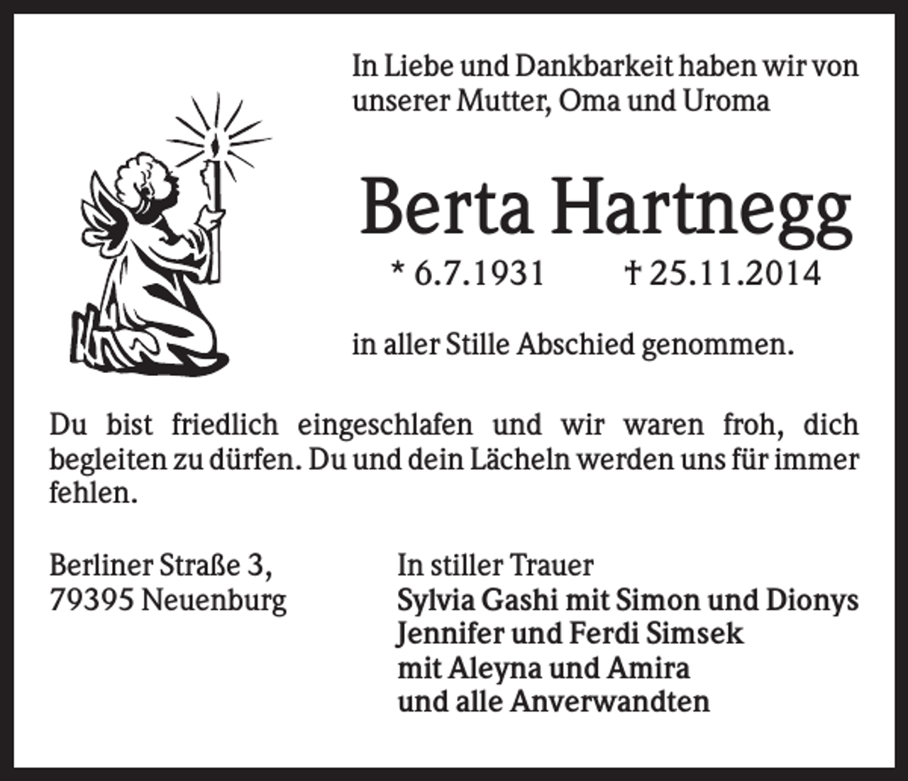 <p>In Liebe und Dankbarkeit haben wir von<br />unserer Mutter, Oma und Uroma</p><p>Berta Hartnegg<br />* 6.7.1931</p><p>† 25.11.2014</p><p>in aller Stille Abschied genommen.<br />Du bist friedlich eingeschlafen und wir waren froh, dich<br />begleiten zu dürfen. Du und dein Lächeln werden uns für immer<br />fehlen.<br />Berliner Straße 3,<br />79395 Neuenburg</p><p>In stiller Trauer<br />Sylvia Gashi mit Simon und Dionys<br />Jennifer und Ferdi Simsek<br />mit Aleyna und Amira<br />und alle Anverwandten</p>
