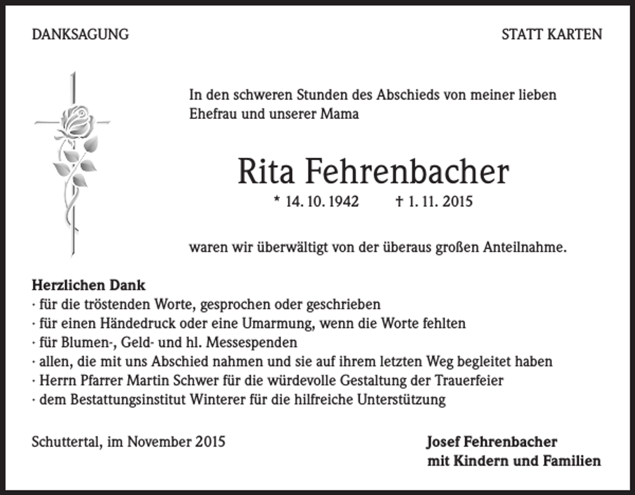 <p>DANKSAGUNG</p><p>STATT KARTEN</p><p>In den schweren Stunden des Abschieds von meiner lieben<br />Ehefrau und unserer Mama</p><p>Rita Fehrenbacher<br />* 14. 10. 1942 † 1. 11. 2015</p><p>waren wir überwältigt von der überaus großen Anteilnahme.<br />Herzlichen Dank<br />· für die tröstenden Worte, gesprochen oder geschrieben<br />· für einen Händedruck oder eine Umarmung, wenn die Worte fehlten<br />· für Blumen-, Geld- und hl. Messespenden<br />· allen, die mit uns Abschied nahmen und sie auf ihrem letzten Weg begleitet haben<br />· Herrn Pfarrer Martin Schwer für die würdevolle Gestaltung der Trauerfeier<br />· dem Bestattungsinstitut Winterer für die hilfreiche Unterstützung<br />Schuttertal, im November 2015</p><p>Josef Fehrenbacher<br />mit Kindern und Familien</p>